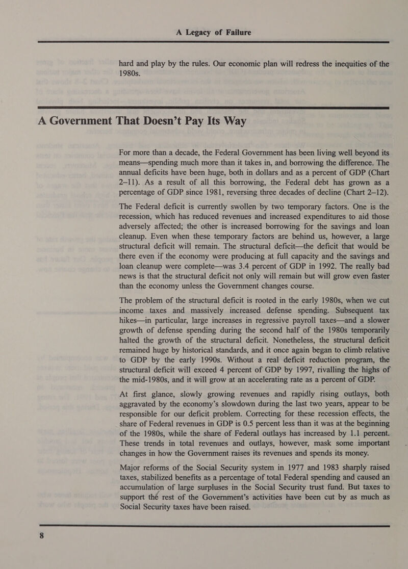  hard and play by the rules. Our economic plan will redress the inequities of the 1980s.  A Government That Doesn’t Pay Its Way For more than a decade, the Federal Government has been living well beyond its means—spending much more than it takes in, and borrowing the difference. The annual deficits have been huge, both in dollars and as a percent of GDP (Chart 2-11). As a result of all this borrowing, the Federal debt has grown as a percentage of GDP since 1981, reversing three decades of decline (Chart 2-12). The Federal deficit is currently swollen by two temporary factors. One is the recession, which has reduced revenues and increased expenditures to aid those adversely affected; the other is increased borrowing for the savings and loan cleanup. Even when these temporary factors are behind us, however, a large structural deficit will remain. The structural deficit—the deficit that would be there even if the economy were producing at full capacity and the savings and loan cleanup were complete—was 3.4 percent of GDP in 1992. The really bad news is that the structural deficit not only will remain but will grow even faster than the economy unless the Government changes course. The problem of the structural deficit is rooted in the early 1980s, when we cut income taxes and massively increased defense spending. Subsequent tax hikes—in particular, large increases in regressive payroll taxes—and a slower growth of defense spending during the second half of the 1980s temporarily halted the growth of the structural deficit. Nonetheless, the structural deficit remained huge by historical standards, and it once again began to climb relative to GDP by the early 1990s. Without a real deficit reduction program, the structural deficit will exceed 4 percent of GDP by 1997, rivalling the highs of the mid-1980s, and it will grow at an accelerating rate as a percent of GDP. At first glance, slowly growing revenues and rapidly rising outlays, both aggravated by the economy’s slowdown during the last two years, appear to be responsible for our deficit problem. Correcting for these recession effects, the share of Federal revenues in GDP is 0.5 percent less than it was at the beginning of the 1980s, while the share of Federal outlays has increased by 1.1 percent. These trends in total revenues and outlays, however, mask some important changes in how the Government raises its revenues and spends its money. Major reforms of the Social Security system in 1977 and 1983 sharply raised taxes, stabilized benefits as a percentage of total Federal spending and caused an accumulation of large surpluses in the Social Security trust fund. But taxes to support thé rest of the Government’s activities have been cut by as much as Social Security taxes have been raised. SN SSS TS ES TSE SRR pS SS SS OS