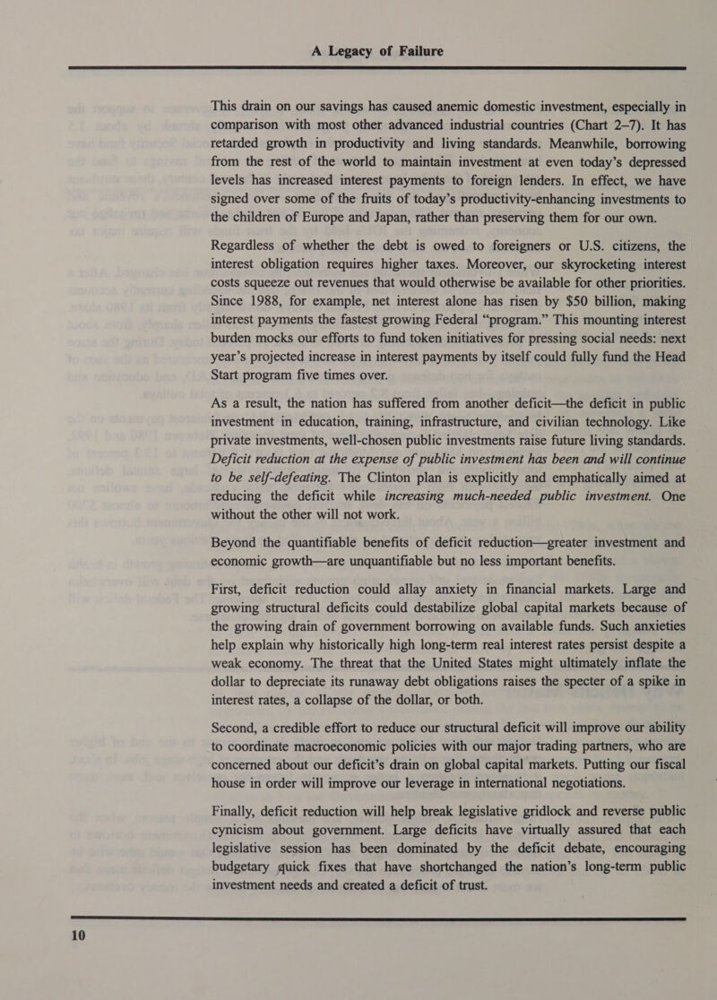  This drain on our savings has caused anemic domestic investment, especially in comparison with most other advanced industrial countries (Chart 2-7). It has retarded growth in productivity and living standards. Meanwhile, borrowing from the rest of the world to maintain investment at even today’s depressed levels has increased interest payments to foreign lenders. In effect, we have signed over some of the fruits of today’s productivity-enhancing investments to the children of Europe and Japan, rather than preserving them for our own. Regardless of whether the debt is owed to foreigners or U.S. citizens, the interest obligation requires higher taxes. Moreover, our skyrocketing interest costs squeeze out revenues that would otherwise be available for other priorities. Since 1988, for example, net interest alone has risen by $50 billion, making interest payments the fastest growing Federal “program.” This mounting interest burden mocks our efforts to fund token initiatives for pressing social needs: next year’s projected increase in interest payments by itself could fully fund the Head Start program five times over. As a result, the nation has suffered from another deficit—the deficit in public investment in education, training, infrastructure, and civilian technology. Like private investments, well-chosen public investments raise future living standards. Deficit reduction at the expense of public investment has been and will continue to be self-defeating. The Clinton plan is explicitly and emphatically aimed at reducing the deficit while increasing much-needed public investment. One without the other will not work. Beyond the quantifiable benefits of deficit reduction—greater investment and economic growth—are unquantifiable but no less important benefits. First, deficit reduction could allay anxiety in financial markets. Large and growing structural deficits could destabilize global capital markets because of the growing drain of government borrowing on available funds. Such anxieties help explain why historically high long-term real interest rates persist despite a weak economy. The threat that the United States might ultimately inflate the dollar to depreciate its runaway debt obligations raises the specter of a spike in interest rates, a collapse of the dollar, or both. Second, a credible effort to reduce our structural deficit will improve our ability to coordinate macroeconomic policies with our major trading partners, who are concerned about our deficit’s drain on global capital markets. Putting our fiscal house in order will improve our leverage in international negotiations. Finally, deficit reduction will help break legislative gridlock and reverse public cynicism about government. Large deficits have virtually assured that each legislative session has been dominated by the deficit debate, encouraging budgetary quick fixes that have shortchanged the nation’s long-term. public investment needs and created a deficit of trust. 