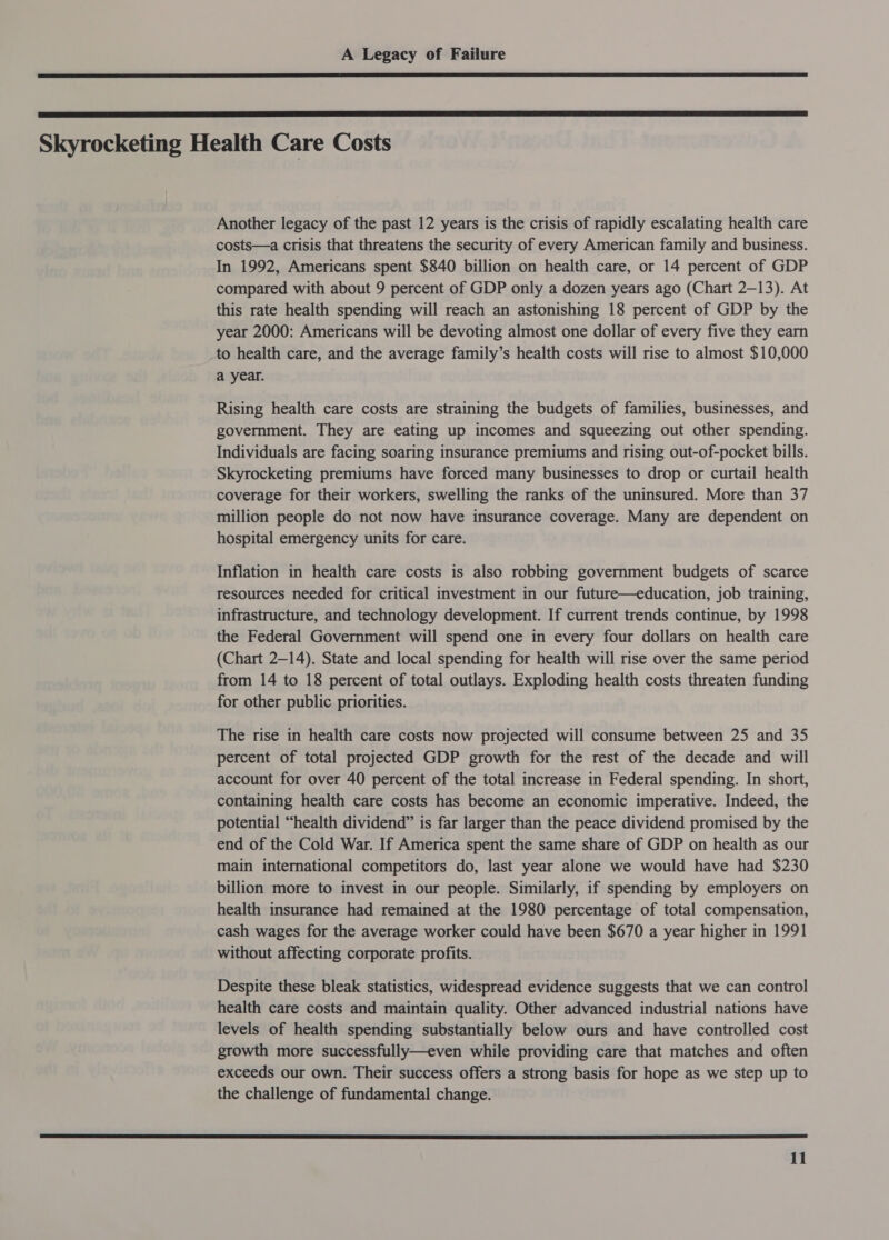   Skyrocketing Health Care Costs Another legacy of the past 12 years is the crisis of rapidly escalating health care costs—a crisis that threatens the security of every American family and business. In 1992, Americans spent $840 billion on health care, or 14 percent of GDP compared with about 9 percent of GDP only a dozen years ago (Chart 2—13). At this rate health spending will reach an astonishing 18 percent of GDP by the year 2000: Americans will be devoting almost one dollar of every five they earn to health care, and the average family’s health costs will rise to almost $10,000 a year. Rising health care costs are straining the budgets of families, businesses, and government. They are eating up incomes and squeezing out other spending. Individuals are facing soaring insurance premiums and rising out-of-pocket bills. Skyrocketing premiums have forced many businesses to drop or curtail health coverage for their workers, swelling the ranks of the uninsured. More than 37 million people do not now have insurance coverage. Many are dependent on hospital emergency units for care. Inflation in health care costs is also robbing government budgets of scarce resources needed for critical investment in our future—education, job training, infrastructure, and technology development. If current trends continue, by 1998 the Federal Government will spend one in every four dollars on health care (Chart 2-14). State and local spending for health will rise over the same period from 14 to 18 percent of total outlays. Exploding health costs threaten funding for other public priorities. The rise in health care costs now projected will consume between 25 and 35 percent of total projected GDP growth for the rest of the decade and will account for over 40 percent of the total increase in Federal spending. In short, containing health care costs has become an economic imperative. Indeed, the potential “health dividend” is far larger than the peace dividend promised by the end of the Cold War. If America spent the same share of GDP on health as our main international competitors do, last year alone we would have had $230 billion more to invest in our people. Similarly, if spending by employers on health insurance had remained at the 1980 percentage of total compensation, cash wages for the average worker could have been $670 a year higher in 1991 without affecting corporate profits. Despite these bleak statistics, widespread evidence suggests that we can control health care costs and maintain quality. Other advanced industrial nations have levels of health spending substantially below ours and have controlled cost growth more successfully—even while providing care that matches and often exceeds our own. Their success offers a strong basis for hope as we step up to the challenge of fundamental change. 