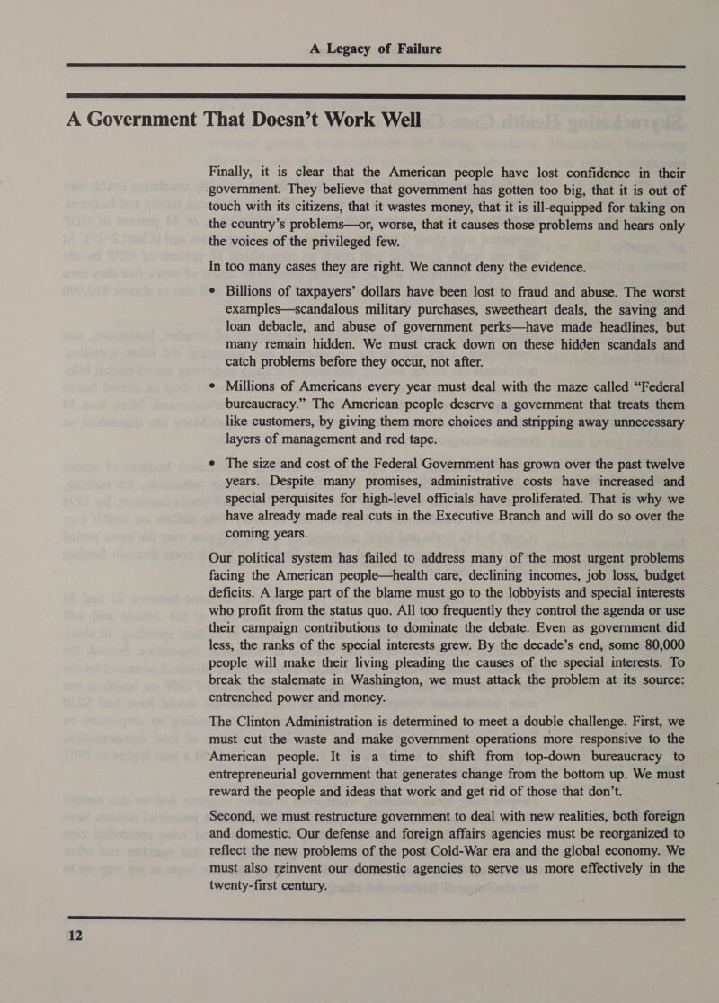   A Government That Doesn’t Work Well Finally, it is clear that the American people have lost confidence in their -government. They believe that government has gotten too big, that it is out of touch with its citizens, that it wastes money, that it is ill-equipped for taking on the country’s problems—or, worse, that it causes those problems and hears only the voices of the privileged few. In too many cases they are right. We cannot deny the evidence. e Billions of taxpayers’ dollars have been lost to fraud and abuse. The worst examples—scandalous military purchases, sweetheart deals, the saving and loan debacle, and abuse of government perks—have made headlines, but many remain hidden. We must crack down on these hidden scandals and catch problems before they occur, not after. ¢ Millions of Americans every year must deal with the maze called “Federal bureaucracy.” The American people deserve a government that treats them like customers, by giving them more choices and stripping away unnecessary layers of management and red tape. e The size and cost of the Federal Government has grown over the past twelve years. Despite many promises, administrative costs have increased and special perquisites for high-level officials have proliferated. That is why we have already made real cuts in the Executive Branch and will do so over the coming years. Our political system has failed to address many of the most urgent problems facing the American people—health care, declining incomes, job loss, budget deficits. A large part of the blame must go to the lobbyists and special interests who profit from the status quo. All too frequently they control the agenda or use their campaign contributions to dominate the debate. Even as government did less, the ranks of the special interests grew. By the decade’s end, some 80,000 people will make their living pleading the causes of the special interests. To break the stalemate in Washington, we must attack the problem at its source: entrenched power and money. The Clinton Administration is determined to meet a double challenge. First, we must cut the waste and make government operations more responsive to the American people. It is a time to shift from top-down bureaucracy to entrepreneurial government that generates change from the bottom up. We must reward the people and ideas that work and get rid of those that don’t. Second, we must restructure government to deal with new realities, both foreign and domestic. Our defense and foreign affairs agencies must be reorganized to reflect the new problems of the post Cold-War era and the global economy. We must also reinvent our domestic agencies to serve us more effectively in the twenty-first century. SS SS SR ESR SSS RB SE SS IESE PS PS