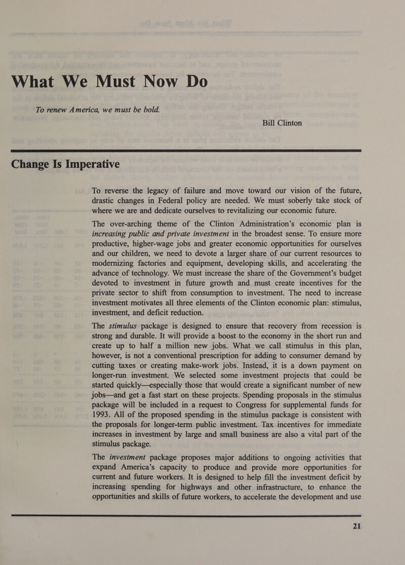 What We Must Now Do To renew America, we must be bold. Bill Clinton  Change Is Imperative To reverse the legacy of failure and move toward our vision of the future, drastic changes in Federal policy are needed. We must soberly take stock of where we are and dedicate ourselves to revitalizing our economic future. The over-arching theme of the Clinton Administration’s economic plan is increasing public and private investment in the broadest sense. To ensure more productive, higher-wage jobs and greater economic opportunities for ourselves and our children, we need to devote a larger share of our current resources to modernizing factories and equipment, developing skills, and accelerating the advance of technology. We must increase the share of the Government’s budget devoted to investment in future growth and must create incentives for the private sector to shift from consumption to investment. The need to increase investment motivates all three elements of the Clinton economic plan: stimulus, investment, and deficit reduction. The stimulus package is designed to ensure that recovery from recession is strong and durable. It will provide a boost to the economy in the short run and create up to half a million new jobs. What we call stimulus in this plan, however, is not a conventional prescription for adding to consumer demand by cutting taxes or creating make-work jobs. Instead, it is a down payment on longer-run investment. We selected some investment projects that could be started quickly—especially those that would create a significant number of new jobs—and get a fast start on these projects. Spending proposals in the stimulus package will be included in a request to Congress for supplemental funds for 1993. All of the proposed spending in the stimulus package is consistent with the proposals for longer-term public investment. Tax incentives for immediate increases in investment by large and small business are also a vital part of the stimulus package. The investment package proposes major additions to ongoing activities that expand America’s capacity to produce and provide more opportunities for current and future workers. It is designed to help fill the investment deficit by increasing spending for highways and other infrastructure, to enhance the opportunities and skills of future workers, to accelerate the development and use 