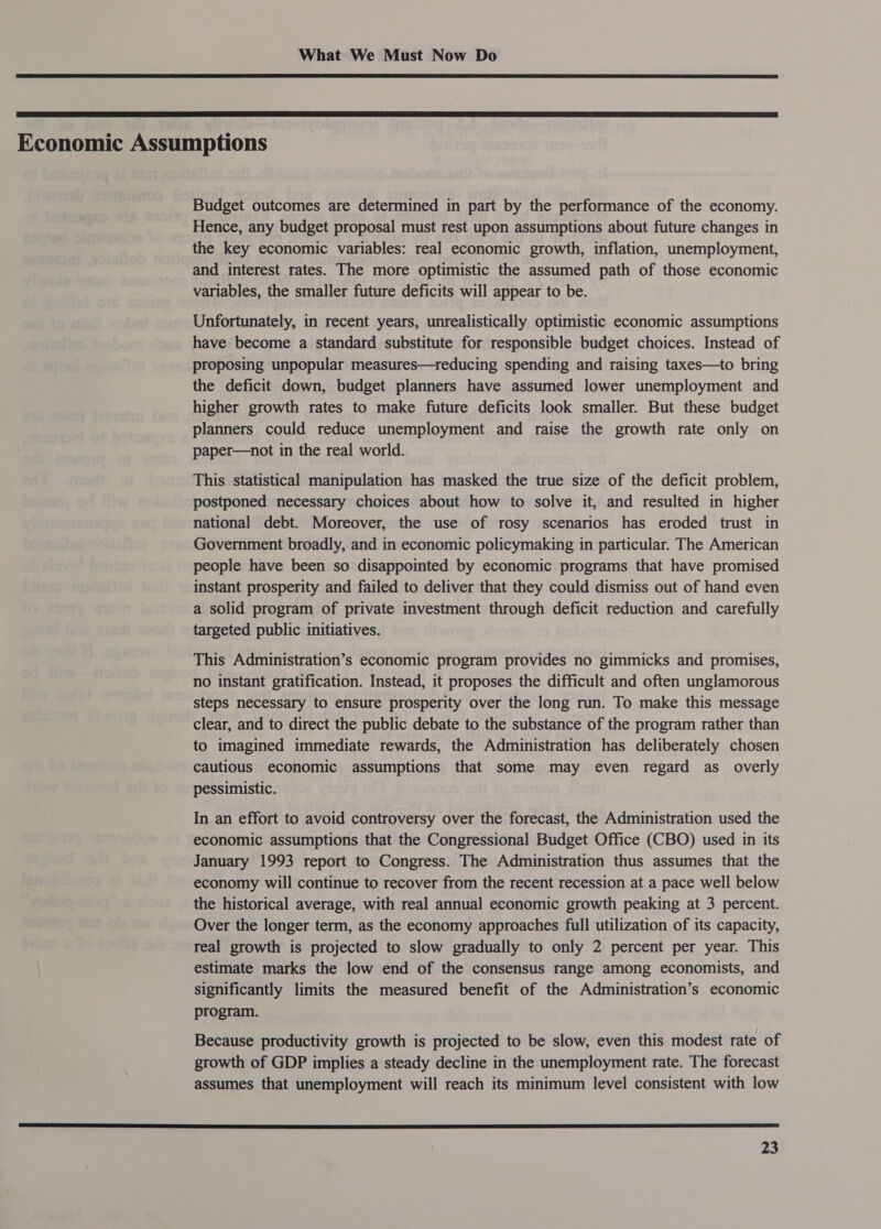   Economic Assumptions Budget outcomes are determined in part by the performance of the economy. Hence, any budget proposal must rest upon assumptions about future changes in the key economic variables: real economic growth, inflation, unemployment, and interest rates. The more optimistic the assumed path of those economic variables, the smaller future deficits will appear to be. Unfortunately, in recent years, unrealistically optimistic economic assumptions have become a standard substitute for responsible budget choices. Instead of proposing unpopular measures—reducing spending and raising taxes—to bring the deficit down, budget planners have assumed lower unemployment and higher growth rates to make future deficits look smaller. But these budget planners could reduce unemployment and raise the growth rate only on paper—not in the real world. This statistical manipulation has masked the true size of the deficit problem, postponed necessary choices about how to solve it, and resulted in higher national debt. Moreover, the use of rosy scenarios has eroded trust in Government broadly, and in economic policymaking in particular. The American people have been so disappointed by economic programs that have promised instant prosperity and failed to deliver that they could dismiss out of hand even a solid program of private investment through deficit reduction and carefully targeted public initiatives. This Administration’s economic program provides no gimmicks and promises, no instant gratification. Instead, it proposes the difficult and often unglamorous steps necessary to ensure prosperity over the long run. To make this message clear, and to direct the public debate to the substance of the program rather than to imagined immediate rewards, the Administration has deliberately chosen cautious economic assumptions that some may even regard as_ overly pessimistic. In an effort to avoid controversy over the forecast, the Administration used the economic assumptions that the Congressional Budget Office (CBO) used in its January 1993 report to Congress. The Administration thus assumes that the economy will continue to recover from the recent recession at a pace well below the historical average, with real annual economic growth peaking at 3 percent. Over the longer term, as the economy approaches full utilization of its capacity, real growth is projected to slow gradually to only 2 percent per year. This estimate marks the low end of the consensus range among economists, and significantly limits the measured benefit of the Administration’s economic program. Because productivity growth is projected to be slow, even this modest rate of growth of GDP implies a steady decline in the unemployment rate. The forecast assumes that unemployment will reach its minimum level consistent with low 