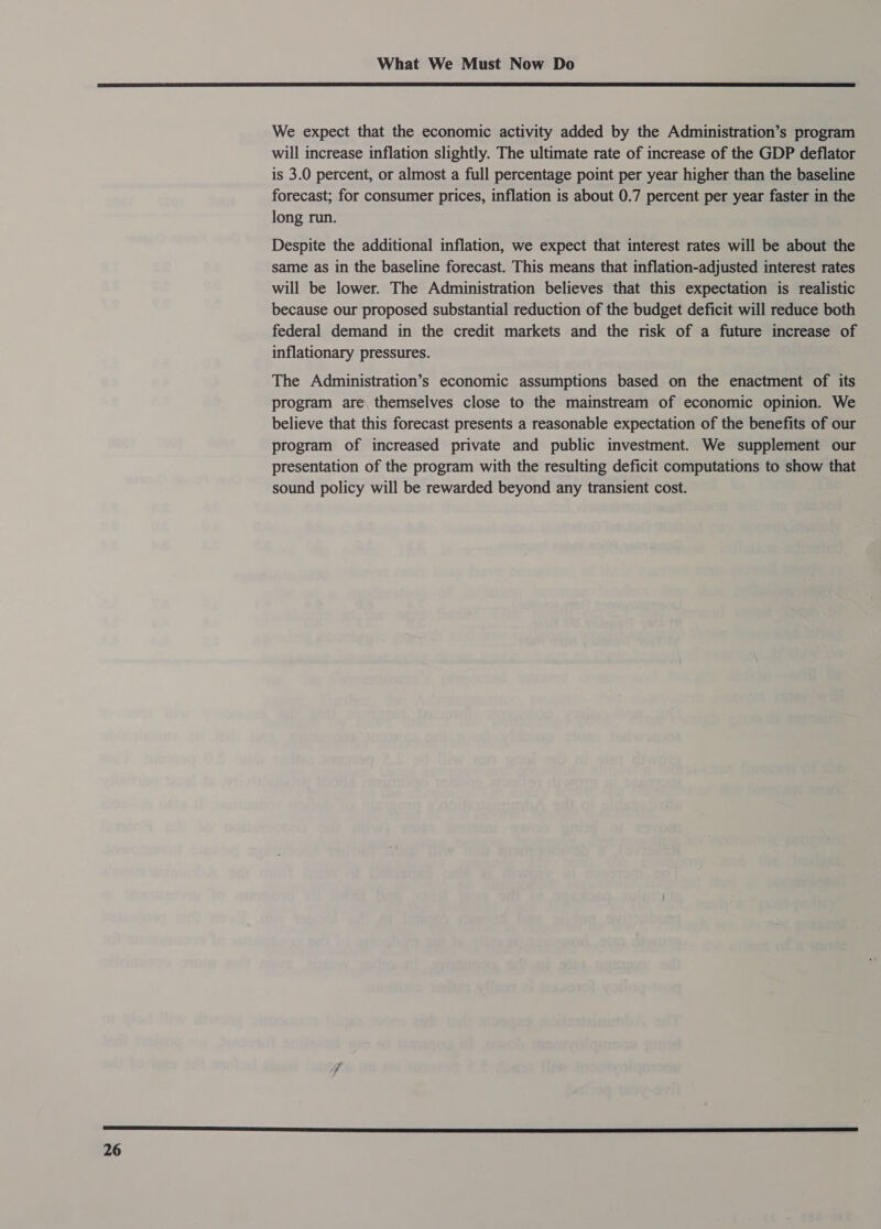  We expect that the economic activity added by the Administration’s program will increase inflation slightly. The ultimate rate of increase of the GDP deflator is 3.0 percent, or almost a full percentage point per year higher than the baseline forecast; for consumer prices, inflation is about 0.7 percent per year faster in the long run. Despite the additional inflation, we expect that interest rates will be about the same as in the baseline forecast. This means that inflation-adjusted interest rates will be lower. The Administration believes that this expectation is realistic because our proposed substantial reduction of the budget deficit will reduce both federal demand in the credit markets and the risk of a future increase of inflationary pressures. The Administration’s economic assumptions based on the enactment of its program are, themselves close to the mainstream of economic opinion. We believe that this forecast presents a reasonable expectation of the benefits of our program of increased private and public investment. We supplement our presentation of the program with the resulting deficit computations to show that sound policy will be rewarded beyond any transient cost.