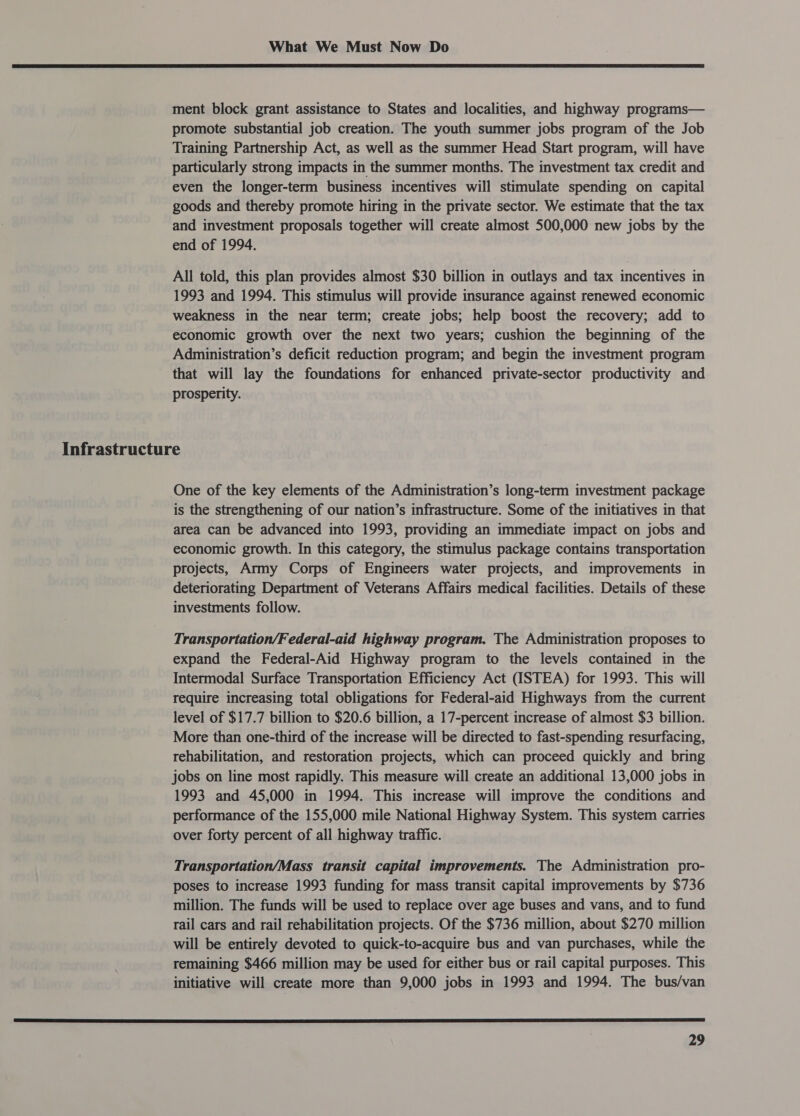  ment block grant assistance to States and localities, and highway programs— promote substantial job creation. The youth summer jobs program of the Job Training Partnership Act, as well as the summer Head Start program, will have particularly strong impacts in the summer months. The investment tax credit and even the longer-term business incentives will stimulate spending on capital goods and thereby promote hiring in the private sector. We estimate that the tax and investment proposals together will create almost 500,000 new jobs by the end of 1994. All told, this plan provides almost $30 billion in outlays and tax incentives in 1993 and 1994. This stimulus will provide insurance against renewed economic weakness in the near term; create jobs; help boost the recovery; add to economic growth over the next two years; cushion the beginning of the Administration’s deficit reduction program; and begin the investment program that will lay the foundations for enhanced private-sector productivity and prosperity. Infrastructure One of the key elements of the Administration’s long-term investment package is the strengthening of our nation’s infrastructure. Some of the initiatives in that area can be advanced into 1993, providing an immediate impact on jobs and economic growth. In this category, the stimulus package contains transportation projects, Army Corps of Engineers water projects, and improvements in deteriorating Department of Veterans Affairs medical facilities. Details of these investments follow. Transportation/Federal-aid highway program. The Administration proposes to expand the Federal-Aid Highway program to the levels contained in the Intermodal Surface Transportation Efficiency Act (ISTEA) for 1993. This will require increasing total obligations for Federal-aid Highways from the current level of $17.7 billion to $20.6 billion, a 17-percent increase of almost $3 billion. More than one-third of the increase will be directed to fast-spending resurfacing, rehabilitation, and restoration projects, which can proceed quickly and bring jobs on line most rapidly. This measure will create an additional 13,000 jobs in 1993 and 45,000 in 1994. This increase will improve the conditions and performance of the 155,000 mile National Highway System. This system carries over forty percent of all highway traffic. Transportation/Mass transit capital improvements. The Administration pro- poses to increase 1993 funding for mass transit capital improvements by $736 million. The funds will be used to replace over age buses and vans, and to fund rail cars and rail rehabilitation projects. Of the $736 million, about $270 million will be entirely devoted to quick-to-acquire bus and van purchases, while the remaining $466 million may be used for either bus or rail capital purposes. This initiative will create more than 9,000 jobs in 1993 and 1994. The bus/van 