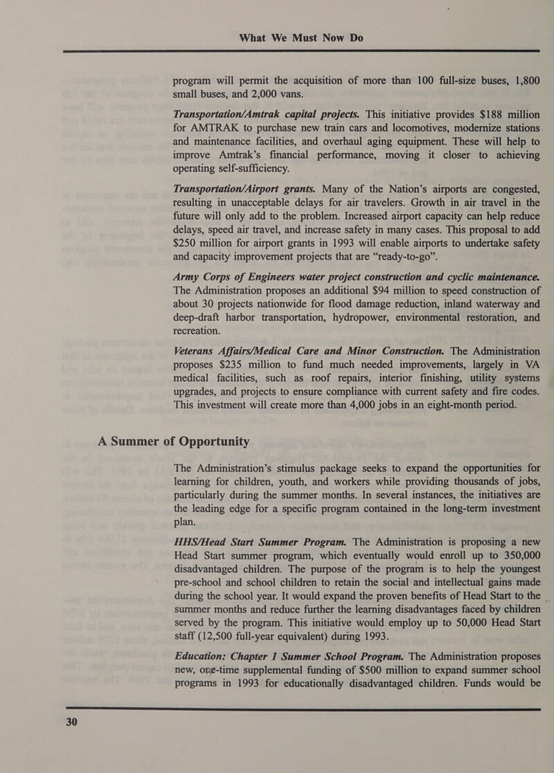  program will permit the acquisition of more than 100 full-size buses, 1,800 small buses, and 2,000 vans. Transportation/Amtrak capital projects. This ‘initiative provides $188 million for AMTRAK to purchase new train cars and locomotives, modernize stations and maintenance facilities, and overhaul aging equipment. These will help to improve Amtrak’s financial performance, moving it closer to achieving operating self-sufficiency. Transportation/Airport grants. Many of the Nation’s airports are congested, resulting in unacceptable delays for air travelers. Growth in air travel in the future will only add to the problem. Increased airport capacity can help reduce delays, speed air travel, and increase safety in many cases. This proposal to add $250 million for airport grants in 1993 will enable airports to undertake safety and capacity improvement projects that are “ready-to-go”. Army Corps of Engineers water project construction and cyclic maintenance. The Administration proposes an additional $94 million to speed construction of about 30 projects nationwide for flood damage reduction, inland waterway and deep-draft harbor transportation, hydropower, environmental restoration, and recreation. Veterans Affairs/Medical Care and Minor Construction. The Administration proposes $235 million to fund much needed improvements, largely in VA medical facilities, such as roof repairs, interior finishing, utility systems upgrades, and projects to ensure compliance with current safety and fire codes. This investment will create more than 4,000 jobs in an eight-month period. The Administration’s stimulus package seeks to expand the opportunities for learning for children, youth, and workers while providing thousands of jobs, particularly during the summer months. In several instances, the initiatives are the leading edge for a specific program contained in the long-term investment plan. HHS/Head Start Summer Program. The Administration is proposing a new Head Start summer program, which eventually would enroll up to 350,000 disadvantaged children. The purpose of the program is to help the youngest pre-school and school children to retain the social and intellectual gains made during the school year. It would expand the proven benefits of Head Start to the summer months and reduce further the learning disadvantages faced by children served by the program. This initiative would employ up to 50,000 Head Start staff (12,500 full-year equivalent) during 1993. Education: Chapter 1 Summer School Program. The Administration proposes new, one-time supplemental funding of $500 million to expand summer school programs in 1993 for educationally disadvantaged children. Funds would be