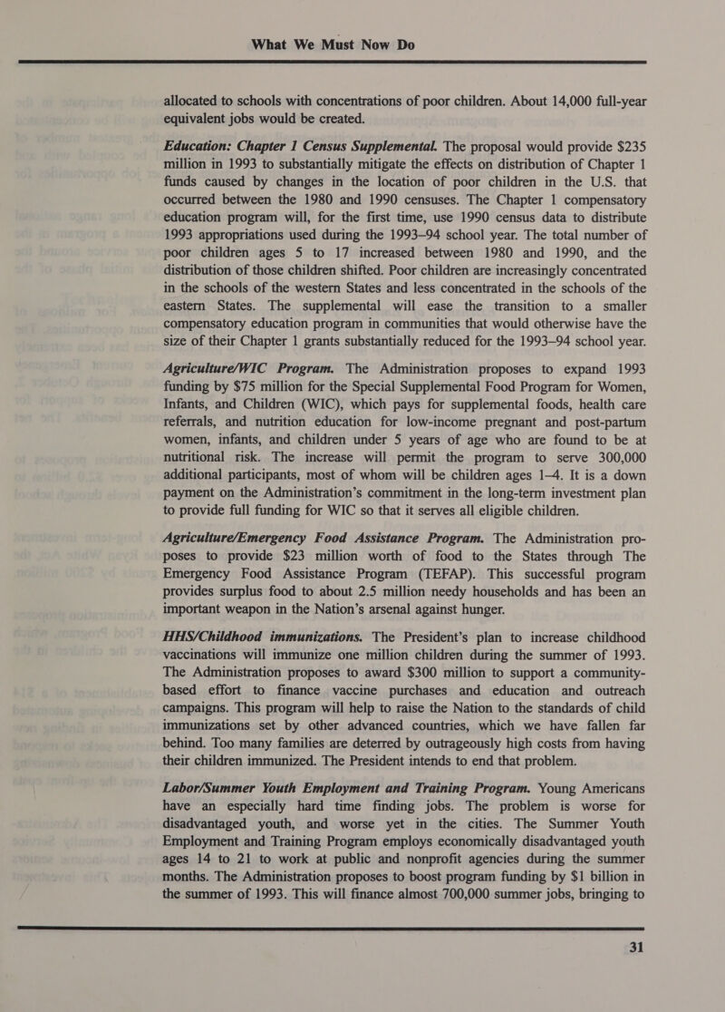  allocated to schools with concentrations of poor children. About 14,000 full-year equivalent jobs would be created. Education: Chapter 1 Census Supplemental. The proposal would provide $235 million in 1993 to substantially mitigate the effects on distribution of Chapter 1 funds caused by changes in the location of poor children in the U.S. that occurred between the 1980 and 1990 censuses. The Chapter 1 compensatory education program will, for the first time, use 1990 census data to distribute 1993 appropriations used during the 1993-94 school year. The total number of poor children ages 5 to 17 increased between 1980 and 1990, and the distribution of those children shifted. Poor children are increasingly concentrated in the schools of the western States and less concentrated in the schools of the eastern States. The supplemental will ease the transition to a smaller compensatory education program in communities that would otherwise have the size of their Chapter 1 grants substantially reduced for the 1993-94 school year. Agriculture/WIC Program. The Administration proposes to expand 1993 funding by $75 million for the Special Supplemental Food Program for Women, Infants, and Children (WIC), which pays for supplemental foods, health care referrals, and nutrition education for low-income pregnant and post-partum women, infants, and children under 5 years of age who are found to be at nutritional risk. The increase will permit the program to serve 300,000 additional participants, most of whom will be children ages 1-4. It is a down payment on the Administration’s commitment in the long-term investment plan to provide full funding for WIC so that it serves all eligible children. Agriculture/Emergency Food Assistance Program. The Administration pro- poses to provide $23 million worth of food to the States through The Emergency Food Assistance Program (TEFAP). This successful program provides surplus food to about 2.5 million needy households and has been an important weapon in the Nation’s arsenal against hunger. HHS/Childhood immunizations. The President’s plan to increase childhood vaccinations will immunize one million children during the summer of 1993. The Administration proposes to award $300 million to support a community- based effort to finance vaccine purchases and education and outreach campaigns. This program will help to raise the Nation to the standards of child immunizations set by other advanced countries, which we have fallen far behind. Too many families are deterred by outrageously high costs from having their children immunized. The President intends to end that problem. Labor/Summer Youth Employment and Training Program. Young Americans have an especially hard time finding jobs. The problem is worse for disadvantaged youth, and worse yet in the cities. The Summer Youth Employment and Training Program employs economically disadvantaged youth ages 14 to 21 to work at public and nonprofit agencies during the summer months. The Administration proposes to boost program funding by $1 billion in the summer of 1993. This will finance almost 700,000 summer jobs, bringing to 