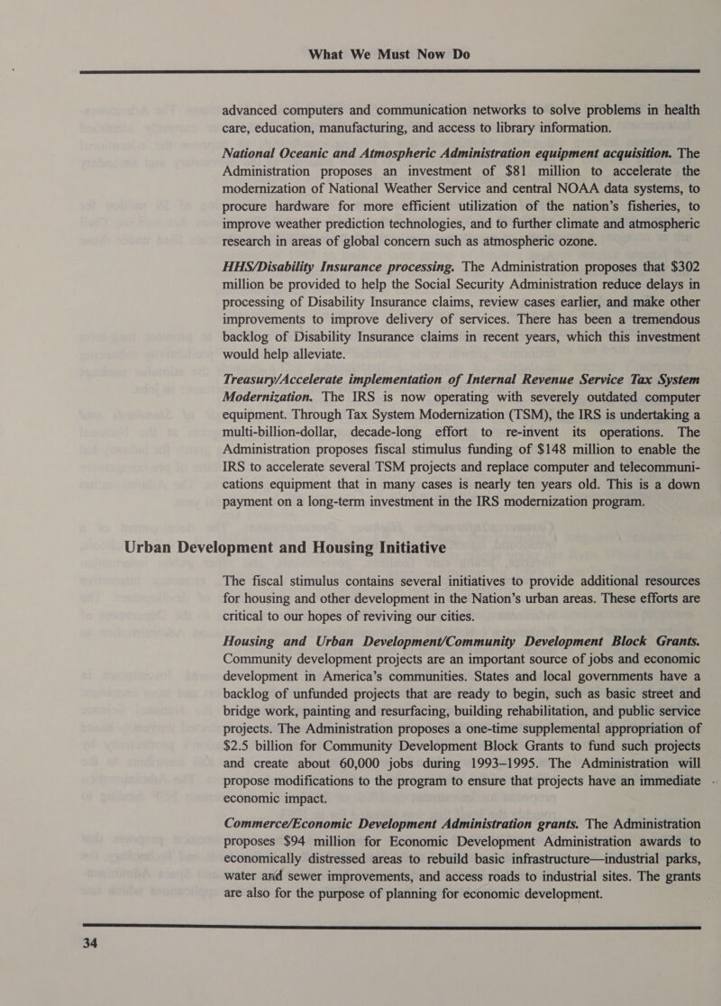  advanced computers and communication networks to solve problems in health care, education, manufacturing, and access to library information. National Oceanic and Atmospheric Administration equipment acquisition. The Administration proposes an investment of $81 million to accelerate the modernization of National Weather Service and central NOAA data systems, to procure hardware for more efficient utilization of the nation’s fisheries, to improve weather prediction technologies, and to further climate and sega research in areas of global concern such as atmospheric ozone. HHS/Disability Insurance processing. The Administration proposes that $302 million be provided to help the Social Security Administration reduce delays in processing of Disability Insurance claims, review cases earlier, and make other improvements to improve delivery of services. There has been a tremendous backlog of Disability Insurance claims in recent years, which this investment would help alleviate. Treasury/Accelerate implementation of Internal Revenue Service Tax System Modernization. The IRS is now operating with severely outdated computer equipment. Through Tax System Modernization (TSM), the IRS is undertaking a multi-billion-dollar, decade-long effort to re-invent its operations. The Administration proposes fiscal stimulus funding of $148 million to enable the IRS to accelerate several TSM projects and replace computer and telecommuni- cations equipment that in many cases is nearly ten years old. This is a down payment on a long-term investment in the IRS modernization program. The fiscal stimulus contains several initiatives to provide additional resources for housing and other development in the Nation’s urban areas. These efforts are critical to our hopes of reviving our cities. Housing and Urban Development/Community Development Block Grants. Community development projects are an important source of jobs and economic development in America’s communities. States and local governments have a backlog of unfunded projects that are ready to begin, such as basic street and bridge work, painting and resurfacing, building rehabilitation, and public service projects. The Administration proposes a one-time supplemental appropriation of $2.5 billion for Community Development Block Grants to fund such projects and create about 60,000 jobs during 1993-1995. The Administration will propose modifications to the program to ensure that projects have an immediate - economic impact. Commerce/Economic Development Administration grants. The Administration proposes $94 million for Economic Development Administration awards to economically distressed areas to rebuild basic infrastructure—industrial parks, water anid sewer improvements, and access roads to industrial sites. The grants are also for the purpose of planning for economic development.