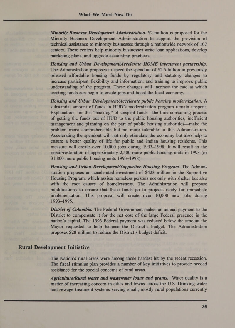  Minority Business Development Administration. $2 million is proposed for the Minority Business Development Administration to support the provision of technical assistance to minority businesses through a nationwide network of 107 centers. These centers help minority businesses write loan applications, develop marketing plans, and upgrade accounting practices. Housing and Urban Development/Accelerate HOME investment partnership. The Administration proposes to speed the spendout of $2.5 billion in previously released affordable housing funds by regulatory and statutory changes to increase participant flexibility and information, and training to improve public understanding of the program. These changes will increase the rate at which existing funds can begin to create jobs and boost the local economy. Housing and Urban Development/Accelerate public housing modernization. A substantial amount of funds in HUD’s modernization program remain unspent. Explanations for this “backlog” of unspent funds—the time-consuming process of getting the funds out of HUD to the public housing authorities, inefficient management and planning on the part of public housing authorities—make the problem more comprehensible but no more tolerable to this Administration. Accelerating the spendout will not only stimulate the economy but also help to ensure a better quality of life for public and Indian housing residents. This measure will create over 10,000 jobs during 1993-1998. It will result in the repair/restoration of approximately 2,500 more public housing units in 1993 (or 31,800 more public housing units 1993-1998). Housing and Urban Development/Supportive Housing Program. The Admini- stration proposes an accelerated investment of $423 million in the Supportive Housing Program, which assists homeless persons not only with shelter but also with the root causes of homelessness. The Administration will propose modifications to ensure that these funds go to projects ready for immediate implementation. This proposal will create over 10,000 new jobs during 1993-1995. District of Columbia. The Federal Government makes an annual payment to the District to compensate it for the net cost of the large Federal presence in the nation’s capital. The 1993 Federal payment was reduced below the amount the Mayor requested to help balance the District’s budget. The Administration proposes $28 million to reduce the District’s budget deficit. Rural Development Initiative The Nation’s rural areas were among those hardest hit by the recent recession. The fiscal stimulus plan provides a number of key initiatives to provide needed assistance for the special concerns of rural areas. Agriculture/Rural water and wastewater loans and grants. Water quality is a matter of increasing concern in cities and towns across the U.S. Drinking water and sewage treatment systems serving small, mostly rural populations currently  a8