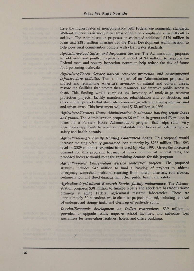  36 have the highest rates of noncompliance with Federal environmental standards. Without Federal assistance, rural areas often find compliance very difficult to achieve. The Administration proposes an estimated additional $470 million in loans and $281 million in grants for the Rural Development Administration to help poor rural communities comply with clean water standards. Agriculture/Food Safety and Inspection Service. The Administration proposes to add meat and poultry inspectors, at a cost of $4 million, to improve the Federal meat and poultry inspection system to help reduce the risk of future food poisoning outbreaks. Agriculture/Forest Service. natural resource protection and environmental infrastructure initiative. This is one part of an Administration proposal to protect and rehabilitate America’s inventory of natural and cultural assets, restore the facilities that protect these resources, and improve public access to them. This funding would complete the inventory of ready-to-go resource protection projects, facility maintenance, rehabilitation and construction, and other similar projects that stimulate economic growth and employment in rural and urban areas. This investment will total $188 million in 1993. Agriculture/Farmers Home Administration low-income housing repair loans and grants. The Administration proposes $6 million in grants and $3 million in loans for a Farmers Home Administration program that helps rural, very low-income applicants to repair or rehabilitate their homes in order to remove safety and health hazards. Agriculture/Single Family Housing Guaranteed Loans. This proposal would increase the single-family guaranteed loan authority by $235 million. The 1993 level of $329 million is expected to be used by May 1993. Given the increased demand for this program, because of lower commercial interest rates, the proposed increase would meet the remaining demand for this program. Agriculture/Soil Conservation Service watershed projects. The proposed stimulus includes $47 million to fund a backlog of projects to address emergency watershed problems resulting from natural disasters, soil erosion, sedimentation, and flood damage that affect public health and safety. Agriculture/Agricultural Research Service facility maintenance. The Admini- stration proposes $38 million to finance repairs and accelerate hazardous waste clean-up at aging Federal agricultural research laboratories. There are approximately 30 hazardous waste clean-up projects planned, including removal of underground storage tanks and clean-up of pesticide spills. Interior/Economic development on Indian reservations. $39 million is — provided to upgrade roads, improve school facilities, and subsidize loan guarantees for reservation facilities, hotels, and office buildings.