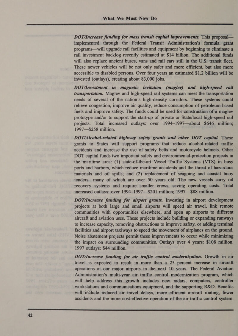  DOT/ncrease funding for mass transit capital improvements. This proposal— implemented through the Federal Transit Administration’s formula grant programs—will upgrade rail facilities and equipment by beginning to eliminate a rail investment backlog recently estimated at $14 billion. The additional funds will also replace ancient buses, vans and rail cars still in the U.S. transit fleet. These newer vehicles will be not only safer and more efficient, but also more accessible to disabled persons. Over four years an estimated $1.2 billion will be invested (outlays), creating about 83,000 jobs. DOT/Investment in magnetic levitation (maglev) and high-speed rail transportation. Maglev and high-speed rail systems can meet the transportation needs of several of the nation’s high-density corridors. These systems could relieve congestion, improve air quality, reduce consumption of petroleum-based fuels and improve safety. The funds could be used for construction of a maglev prototype and/or to support the start-up of private or State/local high-speed rail projects. Total increased outlays: over 1994-1997—about $646 million; 1997—$258 million. DOTY/Alcohol-related highway safety grants and other DOT capital. These grants to States will support programs that reduce alcohol-related traffic accidents and increase the use of safety belts and motorcycle helmets. Other DOT capital funds two important safety and environmental-protection projects in the maritime area: (1) state-of-the-art Vessel Traffic Systems (VTS) in busy ports and harbors, which reduce maritime accidents and the threat of hazardous materials and oil spills; and (2) replacement of seagoing and coastal buoy tenders—many of which are over 50 years old. The new vessels carry oil recovery systems and require smaller crews, saving operating costs. Total increased outlays: over 1994—-1997—-$201 million; 1997—$88 million. DOT/Increase funding for airport grants. Investing in airport development projects at both large and small airports will speed air travel, link remote communities with opportunities elsewhere, and open up airports to different aircraft and aviation uses. These projects include building or expanding runways to increase capacity, removing obstructions to improve safety, or adding terminal facilities and airport taxiways to speed the movement of airplanes on the ground. Noise abatement projects permit these improvements to occur while minimizing the impact on surrounding communities. Outlays over 4 years: $108 million. 1997 outlays: $44 million. DOT/Increase funding for air traffic control modernization. Growth in air travel is expected to result in more than a 25 percent increase in aircraft: operations at our major airports in the next 10 years. The Federal Aviation Administration’s multi-year air traffic control modernization program, which will help address this growth includes new radars, computers, controller workstations and communications equipment, and the supporting R&amp;D. Benefits will include reduced air travel delays, more efficient aircraft routing, fewer accidents and the more cost-effective operation of the air traffic control system. 