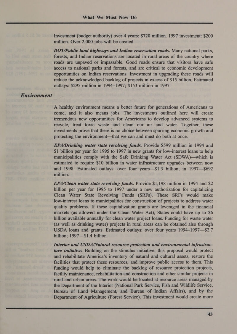  Investment (budget authority) over 4 years: $720 million. 1997 investment: $200 million. Over 2,000 jobs will be created. DOT/Public land highways and Indian reservation roads. Many national parks, forests, and Indian reservations are located in rural areas of the country where roads are unpaved or impassable. Good roads ensure that visitors have safe access to national parks and forests, and are critical to economic development opportunities on Indian reservations. Investment in upgrading these roads will reduce the acknowledged backlog of projects in excess of $15 billion. Estimated outlays: $295 million in 1994-1997; $153 million in 1997. Environment A healthy environment means a better future for generations of Americans to come, and it also means jobs. The investments outlined here will create tremendous new opportunities for Americans to develop advanced systems to recycle, treat toxic waste and clean our air and water. Together, these investments prove that there is no choice between spurring economic growth and protecting the environment—that we can and must do both at once. EPA/Drinking water state revolving funds. Provide $599 million in 1994 and $1 billion per year for 1995 to 1997 in new grants for low-interest loans to help municipalities comply with the Safe Drinking Water Act (SDWA)—which is estimated to require $10 billion in water infrastructure upgrades between now and 1998. Estimated outlays: over four years—$1.3 billion; in 1997—$692 million. EPA/Clean water state revolving funds. Provide $1,198 million in 1994 and $2 billion per year for 1995 to 1997 under a new authorization for capitalizing Clean Water State Revolving Funds (SRFs). These SRFs would make low-interest loans to municipalities for construction of projects to address water quality problems. If these capitalization grants are leveraged in the financial markets (as allowed under the Clean Water Act), States could have up to $6 billion available annually for clean water project loans. Funding for waste water (as well as drinking water) projects in rural areas can be obtained also through USDA loans and grants. Estimated outlays: over four years 1994-1997—$2.7 billion; 1997—$1.4 billion. Interior and USDA/Natural resource protection and environmental infrastruc- ture initiative. Building on the stimulus initiative, this proposal would protect and rehabilitate America’s inventory of natural and cultural assets, restore the facilities that protect these resources, and improve public access to them. This funding would help to eliminate the backlog of resource protection projects, facility maintenance, rehabilitation and construction and other similar projects in rural and urban areas. The work would be located at resource areas managed by the Department of the Interior (National Park Service, Fish and Wildlife Service, Bureau of Land Management, and Bureau of Indian Affairs), and by the Department of Agriculture (Forest Service). This investment would create more 