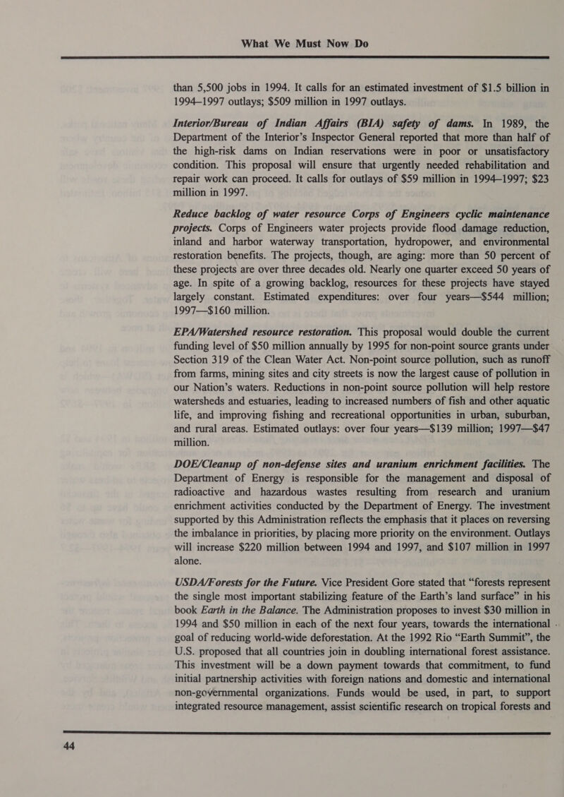  than 5,500 jobs in 1994. It calls for an estimated investment of $1.5 billion in 1994-1997 outlays; $509 million in 1997 outlays. Interior/Bureau of Indian Affairs (BIA) safety of dams. In 1989, the Department of the Interior’s Inspector General reported that more than half of the high-risk dams on Indian reservations were in poor or unsatisfactory condition. This proposal will ensure that urgently needed rehabilitation and repair work can proceed. It calls for outlays of $59 million in 1994-1997; $23 million in 1997. Reduce backlog of water resource Corps of Engineers cyclic maintenance projects. Corps of Engineers water projects provide flood damage reduction, inland and harbor waterway transportation, hydropower, and environmental restoration benefits. The projects, though, are aging: more than 50 percent of these projects are over three decades old. Nearly one quarter exceed 50 years of age. In spite of a growing backlog, resources for these projects have stayed largely constant. Estimated expenditures: over four years—$544 million; 1997—$160 million. EPA/Watershed resource restoration. This proposal would double the current funding level of $50 million annually by 1995 for non-point source grants under Section 319 of the Clean Water Act. Non-point source pollution, such as runoff from farms, mining sites and city streets is now the largest cause of pollution in our Nation’s waters. Reductions in non-point source pollution will help restore watersheds and estuaries, leading to increased numbers of fish and other aquatic life, and improving fishing and recreational opportunities in urban, suburban, and rural areas. Estimated outlays: over four years—$139 million; 1997—$47 million. DOE/Cleanup of non-defense sites and uranium enrichment facilities. The Department of Energy is responsible for the management and disposal of radioactive and hazardous wastes resulting from research and uranium enrichment activities conducted by the Department of Energy. The investment supported by this Administration reflects the emphasis that it places on reversing the imbalance in priorities, by placing more priority on the environment. Outlays will increase $220 million between 1994 and 1997, and $107 million in 1997 alone. USDA/Forests for the Future. Vice President Gore stated that “forests represent the single most important stabilizing feature of the Earth’s land surface” in his book Earth in the Balance. The Administration proposes to invest $30 million in 1994 and $50 million in each of the next four years, towards the international . goal of reducing world-wide deforestation. At the 1992 Rio “Earth Summit”, the U.S. proposed that all countries join in doubling international forest assistance. This investment will be a down payment towards that commitment, to fund initial partnership activities with foreign nations and domestic and international non-governmental organizations. Funds would be used, in part, to support integrated resource management, assist scientific research on tropical forests and