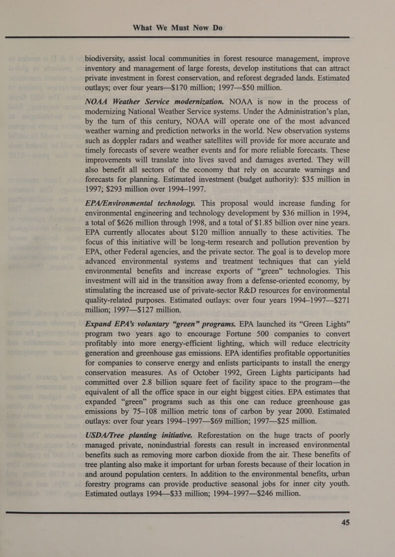 biodiversity, assist local communities in forest resource management, improve inventory and management of large forests, develop institutions that can attract private investment in forest conservation, and reforest degraded lands. Estimated outlays; over four years—$170 million; 1997—$50 million. NOAA Weather Service modernization. NOAA is now in the process of modernizing National Weather Service systems. Under the Administration’s plan, by the turn of this century, NOAA will operate one of the most advanced weather warning and prediction networks in the world. New observation systems such as doppler radars and weather satellites will provide for more accurate and timely forecasts of severe weather events and for more reliable forecasts. These improvements will translate into lives saved and damages averted. They will also benefit all sectors of the economy that rely on accurate warnings and forecasts for planning. Estimated investment (budget authority): $35 million in 1997; $293 million over 1994-1997. EPA/Environmental technology. This proposal would increase funding for environmental engineering and technology development by $36 million in 1994, a total of $626 million through 1998, and a total of $1.85 billion over nine years. EPA currently allocates about $120 million annually to these activities. The focus of this initiative will be long-term research and pollution prevention by EPA, other Federal agencies, and the private sector. The goal is to develop more advanced environmental systems and treatment techniques that can yield environmental benefits and increase exports of “green” technologies. This investment will aid in the transition away from a defense-oriented economy, by stimulating the increased use of private-sector R&amp;D resources for environmental quality-related purposes. Estimated outlays: over four years 1994-1997—$271 million; 1997—$127 million. Expand EPA’s voluntary “green” programs. EPA launched its “Green Lights” program two years ago to encourage Fortune 500 companies to convert profitably into more energy-efficient lighting, which will reduce electricity generation and greenhouse gas emissions. EPA identifies profitable opportunities for companies to conserve energy and enlists participants to install the energy conservation measures. As of October 1992, Green Lights participants had committed over 2.8 billion square feet of facility space to the program—the equivalent of all the office space in our eight biggest cities. EPA estimates that expanded “green” programs such as this one can reduce greenhouse gas emissions by 75-108 million metric tons of carbon by year 2000. Estimated outlays: over four years 1994-1997—$69 million; 1997—$25 million. USDA/Tree planting initiative. Reforestation on the huge tracts of poorly managed private, nonindustrial forests can result in increased environmental benefits such as removing more carbon dioxide from the air. These benefits of tree planting also make it important for urban forests because of their location in and around population centers. In addition to the environmental benefits, urban forestry programs can provide productive seasonal jobs for inner city youth. Estimated outlays 1994—$33 million; 1994-1997—$246 million. 