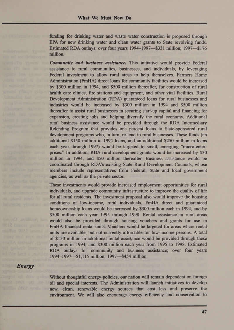 Energy  funding for drinking water and waste water construction is proposed through EPA for new drinking water and clean water grants to State revolving funds. Estimated RDA outlays: over four years 1994-1997—$331 million; 1997—$176 million. Community and business assistance. This initiative would provide Federal assistance to rural communities, businesses, and individuals, by leveraging Federal investment to allow rural areas to help themselves. Farmers Home Administration (FmHA) direct loans for community facilities would be increased by $300 million in 1994, and $500 million thereafter, for construction of rural health care clinics, fire stations and equipment, and other vital facilities. Rural Development Administration (RDA) guaranteed loans for rural businesses and industries would be increased by $300 million in 1994 and $500 million thereafter to assist rural businesses in securing start-up capital and financing for expansion, creating jobs and helping diversify the rural economy. Additional rural business assistance would be provided through the RDA Intermediary Relending Program that provides one percent loans to State-sponsored rural development programs who, in turn, re-lend to rural businesses. These funds (an additional $150 million in 1994 loans, and an additional $250 million in loans each year through 1997) would be targeted to small, emerging “micro-enter- prises.” In addition, RDA rural development grants would be increased by $30 million in 1994, and $50 million thereafter. Business assistance would be coordinated through RDA’s existing State Rural Development Councils, whose members include representatives from Federal, State and local government agencies, as well as the private sector. These investments would provide increased employment opportunities for rural individuals, and upgrade community infrastructure to improve the quality of life for all rural residents. The investment proposal also would improve the housing conditions of low-income, rural individuals. FmHA direct and guaranteed homeownership loans would be increased by $300 million each in 1994, and by $500 million each year 1995 through 1998. Rental assistance in rural areas would also be provided through housing vouchers and grants for use in FmHA-financed rental units. Vouchers would be targeted for areas where rental units are available, but not currently affordable for low-income persons. A total of $150 million in additional rental assistance would be provided through these programs in 1994, and $300 million each year from 1995 to 1998. Estimated RDA outlays for community and business assistance; over four years 1994-1997—$1,115 million; 1997—$454 million. Without thoughtful energy-policies, our nation will remain dependent on foreign oil and special interests. The Administration will launch initiatives to develop new, clean, renewable energy sources that cost less and preserve the environment. We will also encourage energy efficiency and conservation to 