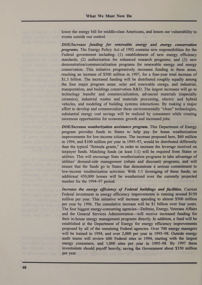  lower the energy bill for middle-class Americans, and lessen our vulnerability to events outside our control. DOE/increase funding for renewable energy and energy conservation programs. The Energy Policy Act of 1992 contains new responsibilities for the Federal government including: (1) establishment of new energy efficiency standards; (2) authorization for enhanced research programs; and (3) new demonstration/commercialization programs for renewable energy and energy conservation. This initiative progressively increases funding in these areas, reaching an increase of $500 million in 1997, for a four-year total increase of $1.3 billion. The increased funding will be distributed roughly equally among the four major program areas: solar and renewable energy, and industrial, transportation, and buildings conservation R&amp;D. The largest increases will go to technology transfer and commercialization, advanced materials (especially ceramics), industrial wastes and materials processing, electric and hybrid vehicles, and modeling of building systems interactions. By making a major effort to develop and commercialize these environmentally “clean” technologies, substantial energy cost savings will be realized by consumers while creating enormous opportunities for economic growth and increased jobs. DOE/Increase weatherization assistance program. This Department of Energy program provides funds to States to help pay for home weatherization improvements for low-income citizens. The increase proposed here, $60 million in 1994, and $100 million per year in 1995—97, would be distributed differently than the typical “formula grants,” in order to increase the leverage received on taxpayer funds. Matching funds (at least 1:1) will be required from States or utilities. This will encourage State weatherization programs to take advantage of utilities’ demand-side management (rebate and discount) programs, and will ensure that the funds go to States that demonstrate a serious commitment to low-income weatherization activities. With 1:1 leveraging of these funds, an additional 450,000 homes will be weatherized over the currently projected number for the 1994-97 period. Increase the energy efficiency of Federal buildings and facilities. Current Federal investment in energy efficiency improvements is running around $150 million per year. This initiative will increase spending to almost $500 million per year by 1996. The cumulative increase will be $1 billion over four years. The four biggest energy-consuming agencies—Defense, Energy, Veterans Affairs and the General Services Administration—will receive increased funding for their in-house energy management programs directly. In addition, a fund will be established at the Department of Energy for energy efficiency improvements © proposed by all of the remaining Federal agencies. Over 700 energy managers will be trained in 1994, and over 2,000 per year in 1995-98. Outside energy audit teams will review 600 Federal sites in 1994, starting with the largest energy consumers, and 1,000 sites per year in 1995-98. By 1997 these investinents should payoff heavily, saving the Government about $350 million per year.