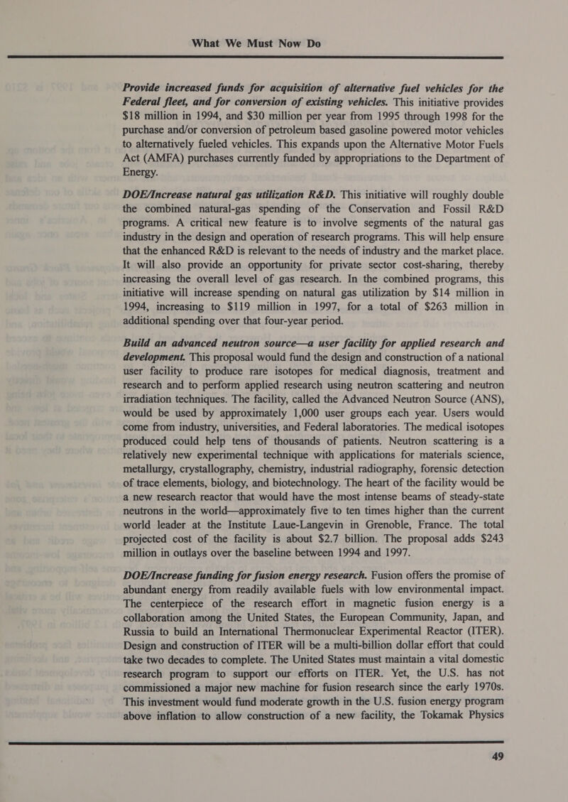  Provide increased funds for acquisition of alternative fuel vehicles for the Federal fleet, and for conversion of existing vehicles. This initiative provides $18 million in 1994, and $30 million per year from 1995 through 1998 for the purchase and/or conversion of petroleum based gasoline powered motor vehicles to alternatively fueled vehicles. This expands upon the Alternative Motor Fuels Act (AMFA) purchases currently funded by appropriations to the Department of Energy. DOE/ Increase natural gas utilization R&amp;D. This initiative will roughly double the combined natural-gas spending of the Conservation and Fossil R&amp;D programs. A critical new feature is to involve segments of the natural gas industry in the design and operation of research programs. This will help ensure that the enhanced R&amp;D is relevant to the needs of industry and the market place. It will also provide an opportunity for private sector cost-sharing, thereby increasing the overall level of gas research. In the combined programs, this initiative will increase spending on natural gas utilization by $14 million in 1994, increasing to $119 million in 1997, for a total of $263 million in additional spending over that four-year period. Build an advanced neutron source—a user facility for applied research and development. This proposal would fund the design and construction of a national user facility to produce rare isotopes for medical diagnosis, treatment and research and to perform applied research using neutron scattering and neutron irradiation techniques. The facility, called the Advanced Neutron Source (ANS), would be used by approximately 1,000 user groups each year. Users would come from industry, universities, and Federal laboratories. The medical isotopes produced could help tens of thousands of patients. Neutron scattering is a relatively new experimental technique with applications for materials science, metallurgy, crystallography, chemistry, industrial radiography, forensic detection of trace elements, biology, and biotechnology. The heart of the facility would be a new research reactor that would have the most intense beams of steady-state neutrons in the world—approximately five to ten times higher than the current world leader at the Institute Laue-Langevin in Grenoble, France. The total projected cost of the facility is about $2.7 billion. The proposal adds $243 million in outlays over the baseline between 1994 and 1997. DOE/increase funding for fusion energy research. Fusion offers the promise of abundant energy from readily available fuels with low environmental impact. The centerpiece of the research effort in magnetic fusion energy is a collaboration among the United States, the European Community, Japan, and Russia to build an International Thermonuclear Experimental Reactor (ITER). Design and construction of ITER will be a multi-billion dollar effort that could take two decades to complete. The United States must maintain a vital domestic research program to support our efforts on ITER. Yet, the U.S. has not commissioned a major new machine for fusion research since the early 1970s. This investment would fund moderate growth in the U.S. fusion energy program above inflation to allow construction of a new facility, the Tokamak Physics a Sa SS STE EE a