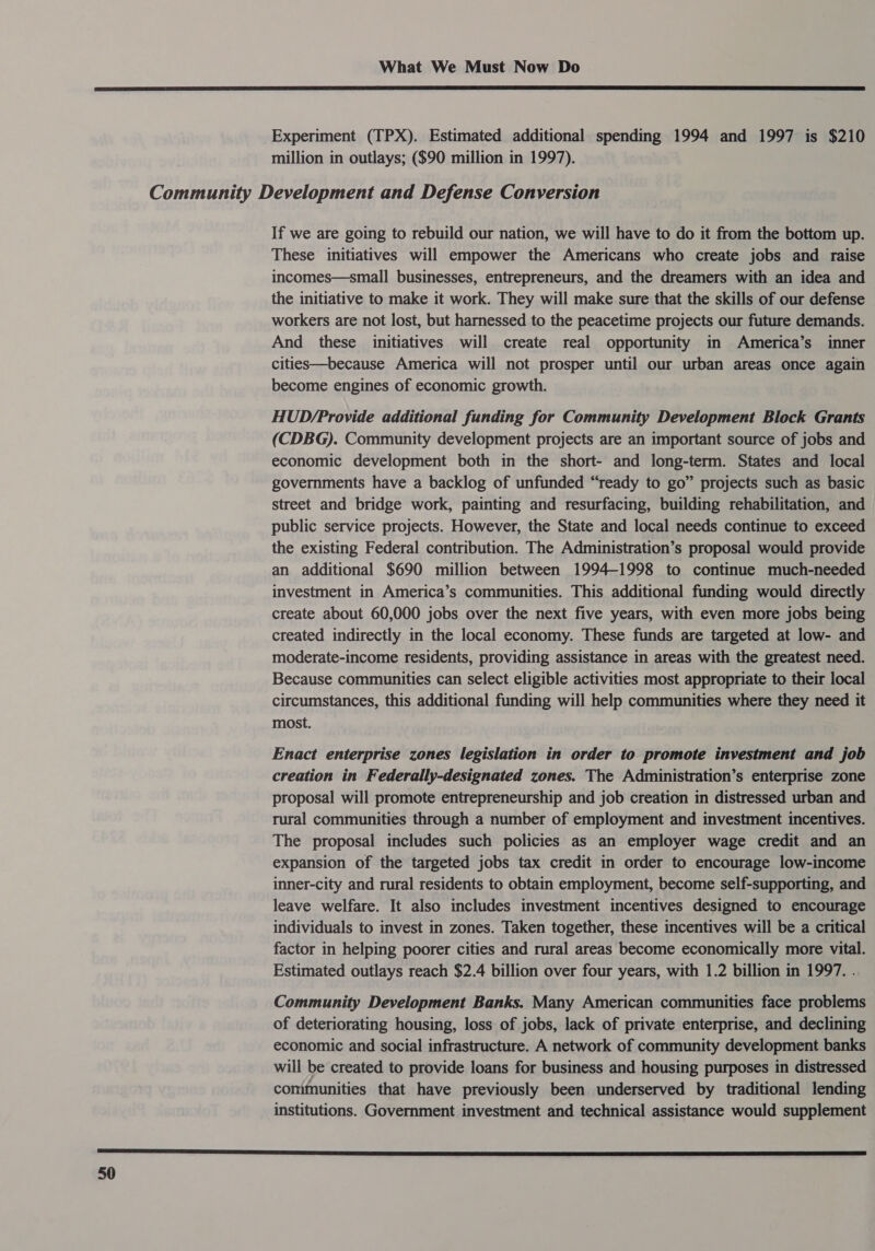  Experiment (TPX). Estimated additional spending 1994 and 1997 is $210 million in outlays; ($90 million in 1997). If we are going to rebuild our nation, we will have to do it from the bottom up. These initiatives will empower the Americans who create jobs and raise incomes—small businesses, entrepreneurs, and the dreamers with an idea and the initiative to make it work. They will make sure that the skills of our defense workers are not lost, but harnessed to the peacetime projects our future demands. And these initiatives will create real opportunity in America’s inner cities—because America will not prosper until our urban areas once again become engines of economic growth. HUD/Provide additional funding for Community Development Block Grants (CDBG). Community development projects are an important source of jobs and economic development both in the short- and long-term. States and local governments have a backlog of unfunded “ready to go” projects such as basic street and bridge work, painting and resurfacing, building rehabilitation, and public service projects. However, the State and local needs continue to exceed the existing Federal contribution. The Administration’s proposal would provide an additional $690 million between 1994-1998 to continue much-needed investment in America’s communities. This additional funding would directly create about 60,000 jobs over the next five years, with even more jobs being created indirectly in the local economy. These funds are targeted at low- and moderate-income residents, providing assistance in areas with the greatest need. Because communities can select eligible activities most appropriate to their local circumstances, this additional funding will help communities where they need it most. Enact enterprise zones legislation in order to promote investment and job creation in Federally-designated zones. The Administration’s enterprise zone proposal will promote entrepreneurship and job creation in distressed urban and rural communities through a number of employment and investment incentives. The proposal includes such policies as an employer wage credit and an expansion of the targeted jobs tax credit in order to encourage low-income inner-city and rural residents to obtain employment, become self-supporting, and leave welfare. It also includes investment incentives designed to encourage individuals to invest in zones. Taken together, these incentives will be a critical factor in helping poorer cities and rural areas become economically more vital. Estimated outlays reach $2.4 billion over four years, with 1.2 billion in 1997. . Community Development Banks. Many American communities face problems of deteriorating housing, loss of jobs, lack of private enterprise, and declining economic and social infrastructure. A network of community development banks will be created to provide loans for business and housing purposes in distressed conimunities that have previously been underserved by traditional lending institutions. Government investment and technical assistance would supplement