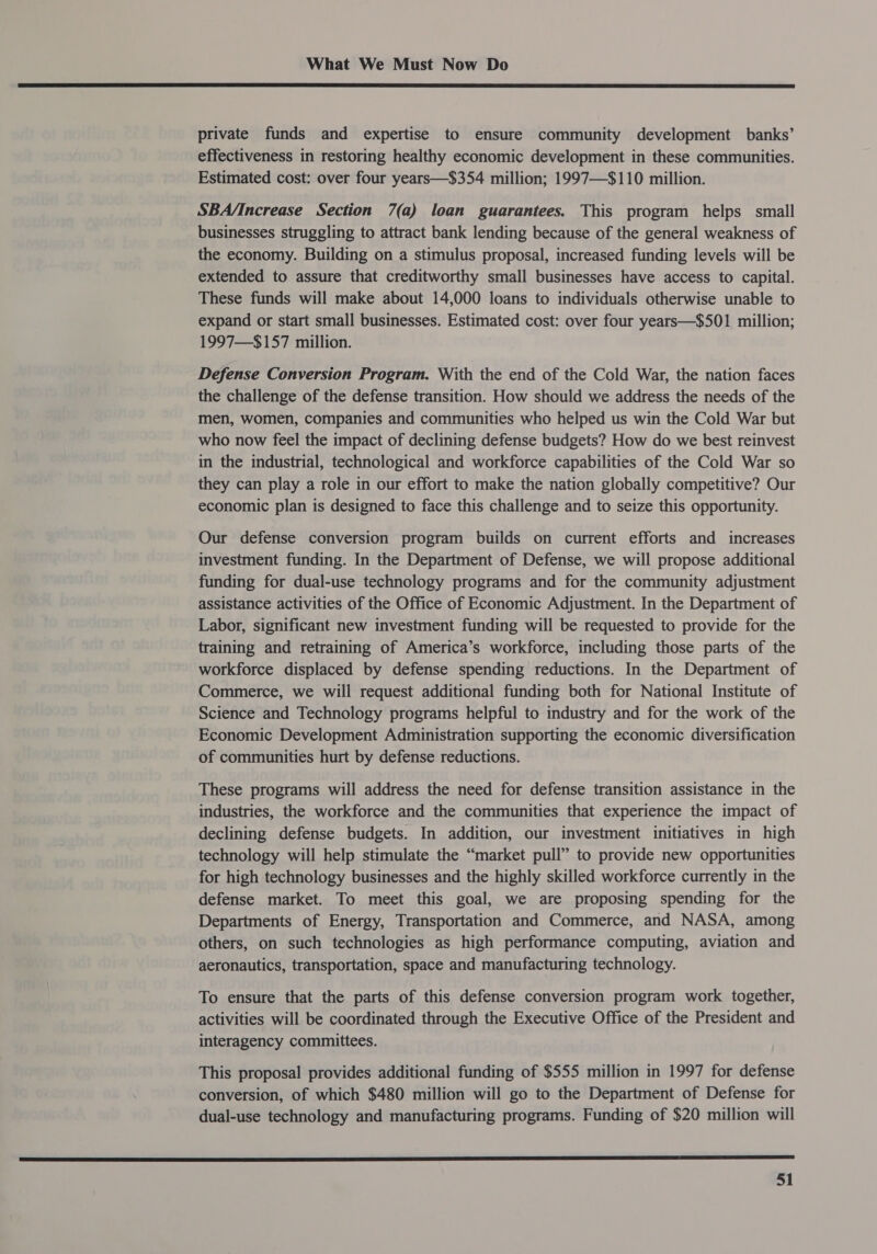  private funds and expertise to ensure community development banks’ effectiveness in restoring healthy economic development in these communities. Estimated cost: over four years—$354 million; 1997—$110 million. SBA/Increase Section 7(a) loan guarantees. This program helps small businesses struggling to attract bank lending because of the general weakness of the economy. Building on a stimulus proposal, increased funding levels will be extended to assure that creditworthy small businesses have access to capital. These funds will make about 14,000 loans to individuals otherwise unable to expand or start small businesses. Estimated cost: over four years—$501 million; 1997—$157 million. Defense Conversion Program. With the end of the Cold War, the nation faces the challenge of the defense transition. How should we address the needs of the men, women, companies and communities who helped us win the Cold War but who now feel the impact of declining defense budgets? How do we best reinvest in the industrial, technological and workforce capabilities of the Cold War so they can play a role in our effort to make the nation globally competitive? Our economic plan is designed to face this challenge and to seize this opportunity. Our defense conversion program builds on current efforts and increases investment funding. In the Department of Defense, we will propose additional funding for dual-use technology programs and for the community adjustment assistance activities of the Office of Economic Adjustment. In the Department of Labor, significant new investment funding will be requested to provide for the training and retraining of America’s workforce, including those parts of the workforce displaced by defense spending reductions. In the Department of Commerce, we will request additional funding both for National Institute of Science and Technology programs helpful to industry and for the work of the Economic Development Administration supporting the economic diversification of communities hurt by defense reductions. These programs will address the need for defense transition assistance in the industries, the workforce and the communities that experience the impact of declining defense budgets. In addition, our investment initiatives in high technology will help stimulate the “market pull” to provide new opportunities for high technology businesses and the highly skilled workforce currently in the defense market. To meet this goal, we are proposing spending for the Departments of Energy, Transportation and Commerce, and NASA, among others, on such technologies as high performance computing, aviation and aeronautics, transportation, space and manufacturing technology. To ensure that the parts of this defense conversion program work together, activities will be coordinated through the Executive Office of the President and interagency committees. This proposal provides additional funding of $555 million in 1997 for defense conversion, of which $480 million will go to the Department of Defense for dual-use technology and manufacturing programs. Funding of $20 million will a crs me re ES EE SES SE, ES SO SS SS Se