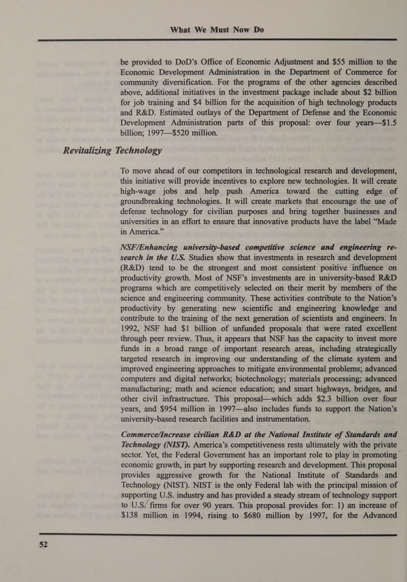  be provided to DoD’s Office of Economic Adjustment and $55 million to the Economic Development Administration in the Department of Commerce for community diversification. For the programs of the other agencies described above, additional initiatives in the investment package include about $2 billion for job training and $4 billion for the acquisition of high technology products and R&amp;D. Estimated outlays of the Department of Defense and the Economic Development Administration parts of this proposal: over four years—$1.5 billion; 1997—-$520 million. To move ahead of our competitors in technological research and development, this initiative will provide incentives to explore new technologies. It will create high-wage jobs and help push America toward the cutting edge of groundbreaking technologies. It will create markets that encourage the use of defense technology for civilian purposes and bring together businesses and universities in an effort to ensure that innovative products have the label “Made in America.” NSF/Enhancing university-based competitive science and engineering re- search in the U.S. Studies show that investments in research and development (R&amp;D) tend to be the strongest and most consistent positive influence on productivity growth. Most of NSF’s investments are in university-based R&amp;D programs which are competitively selected on their merit by members of the science and engineering community. These activities contribute to the Nation’s productivity by generating new scientific and engineering knowledge and contribute to the training of the next generation of scientists and engineers. In 1992, NSF had $1 billion of unfunded proposals that were rated excellent through peer review. Thus, it appears that NSF has the capacity to invest more funds in a broad range of important research areas, including strategically targeted research in improving our understanding of the climate system and improved engineering approaches to mitigate environmental problems; advanced computers and digital networks; biotechnology; materials processing; advanced manufacturing; math and science education; and smart highways, bridges, and other civil infrastructure. This proposal—which adds $2.3 billion over four years, and $954 million in 1997—also includes funds to support the Nation’s university-based research facilities and instrumentation. Commerce/Increase civilian R&amp;D at the National Institute of Standards and Technology (NIST). America’s competitiveness rests ultimately with the private sector. Yet, the Federal Government has an important role to play in promoting economic growth, in part by supporting research and development. This proposal provides aggressive growth for the National Institute of Standards and Technology (NIST). NIST is the only Federal lab with the principal mission of supporting U.S. industry and has provided a steady stream of technology support to U.S! firms for over 90 years. This proposal provides for: 1) an increase of $138 million in 1994, rising to $680 million by 1997, for the Advanced 