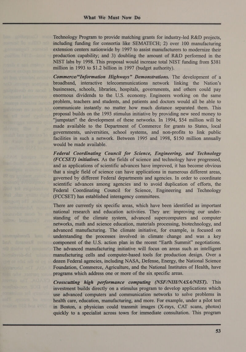  Technology Program to provide matching grants for industry-led R&amp;D projects, including funding for consortia like SEMATECH; 2) over 100 manufacturing extension centers nationwide by 1997 to assist manufacturers to modernize their production capability; and 3) doubling the amount of R&amp;D performed in the NIST labs by 1998. This proposal would increase total NIST funding from $381 million in 1993 to $1.2 billion in 1997 (budget authority). Commerce/“Information Highways” Demonstrations. The development of a broadband, interactive telecommunications network linking the Nation’s businesses, schools, libraries, hospitals, governments, and others could pay enormous dividends to the U.S. economy. Engineers working on the same problem, teachers and students, and patients and doctors would all be able to communicate instantly no matter how much distance separated them. This proposal builds on the 1993 stimulus initiative by providing new seed money to “jumpstart” the development of these networks. In 1994, $54 million will be made available to the Department of Commerce for grants to States, local governments, universities, school systems, and non-profits to link public facilities in such a network. Between 1995 and 1998, $150 million annually would be made available. Federal Coordinating Council for Science, Engineering, and Technology (FCCSET) initiatives. As the fields of science and technology have progressed, and as applications of scientific advances have improved, it has become obvious that a single field of science can have applications in numerous different areas, governed by different Federal departments and agencies. In order to coordinate scientific advances among agencies and to avoid duplication of efforts, the Federal Coordinating Council for Science, Engineering and Technology (FCCSET) has established interagency committees. There are currently six specific areas, which have been identified as important national research and education activities. They are: improving our under- standing of the climate system, advanced supercomputers and computer networks, math and science education, materials processing, biotechnology, and advanced manufacturing. The climate initiative, for example, is focused on understanding the processes involved in climate change and was a key component of the U.S. action plan in the recent “Earth Summit” negotiations. The advanced manufacturing initiative will focus on areas such as intelligent manufacturing cells and computer-based tools for production design. Over a dozen Federal agencies, including NASA, Defense, Energy, the National Science Foundation, Commerce, Agriculture, and the National Institutes of Health, have programs which address one or more of the six specific areas. Crosscutting high performance computing (NSF/NIH/NASA/NIST). This investment builds directly on a stimulus program to develop applications which use advanced computers and communication networks to solve problems in health care, education, manufacturing, and more. For example, under a pilot test in Boston, a physician could transmit images (X-rays, CAT scans, photos) quickly to a specialist across town for immediate consultation. This program 