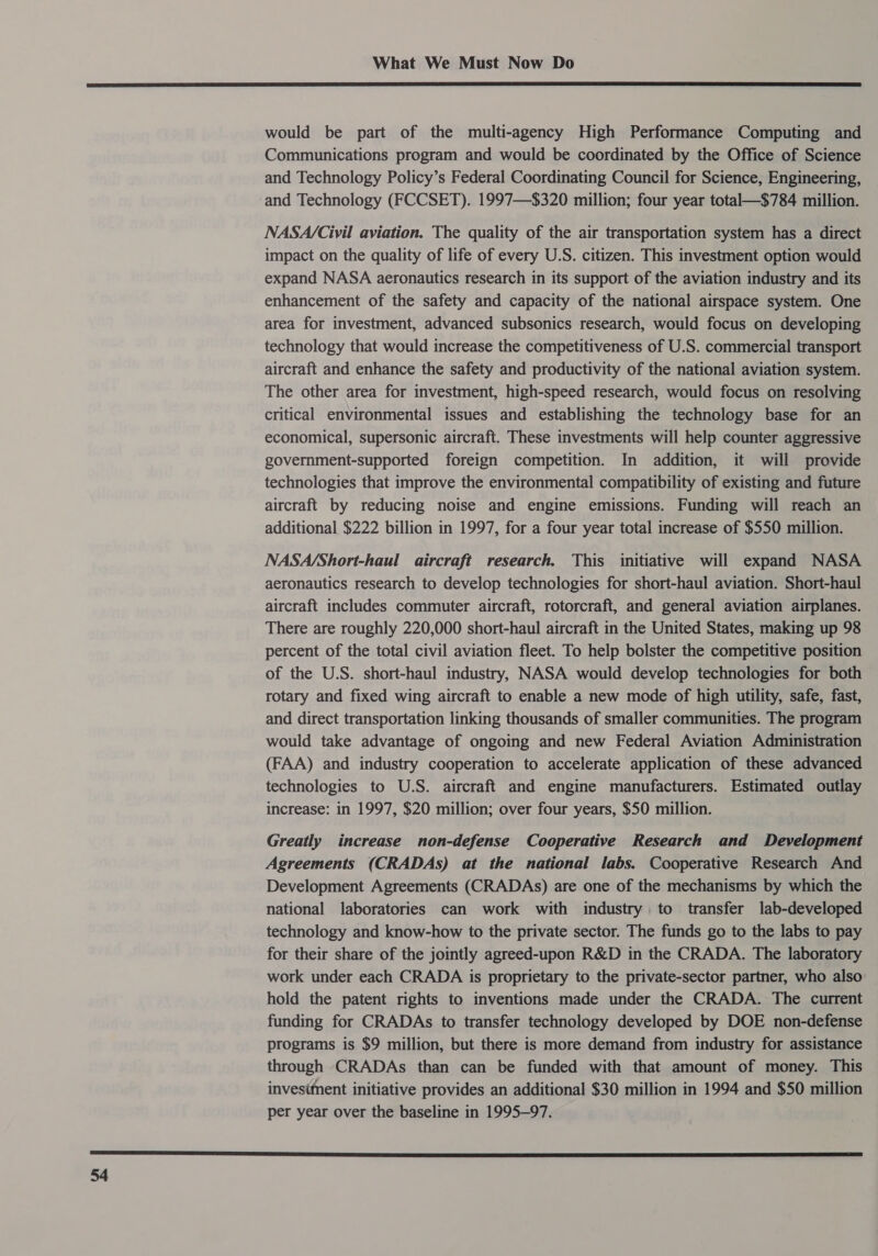  would be part of the multi-agency High Performance Computing and Communications program and would be coordinated by the Office of Science and Technology Policy’s Federal Coordinating Council for Science, Engineering, and Technology (FCCSET). 1997—$320 million; four year total—$784 million. NASA/Civil aviation. The quality of the air transportation system has a direct impact on the quality of life of every U.S. citizen. This investment option would expand NASA aeronautics research in its support of the aviation industry and its enhancement of the safety and capacity of the national airspace system. One area for investment, advanced subsonics research, would focus on developing technology that would increase the competitiveness of U.S. commercial transport aircraft and enhance the safety and productivity of the national aviation system. The other area for investment, high-speed research, would focus on resolving critical environmental issues and establishing the technology base for an economical, supersonic aircraft. These investments will help counter aggressive government-supported foreign competition. In addition, it will provide technologies that improve the environmental compatibility of existing and future aircraft by reducing noise and engine emissions. Funding will reach an additional $222 billion in 1997, for a four year total increase of $550 million. NASA/Short-haul_ aircraft research. This initiative will expand NASA aeronautics research to develop technologies for short-haul aviation. Short-haul aircraft includes commuter aircraft, rotorcraft, and general aviation airplanes. There are roughly 220,000 short-haul aircraft in the United States, making up 98 percent of the total civil aviation fleet. To help bolster the competitive position of the U.S. short-haul industry, NASA would develop technologies for both rotary and fixed wing aircraft to enable a new mode of high utility, safe, fast, and direct transportation linking thousands of smaller communities. The program would take advantage of ongoing and new Federal Aviation Administration (FAA) and industry cooperation to accelerate application of these advanced technologies to U.S. aircraft and engine manufacturers. Estimated outlay increase: in 1997, $20 million; over four years, $50 million. Greatly increase non-defense Cooperative Research and Development Agreements (CRADAs) at the national labs. Cooperative Research And Development Agreements (CRADAs) are one of the mechanisms by which the national laboratories can work with industry to transfer lab-developed technology and know-how to the private sector. The funds go to the labs to pay for their share of the jointly agreed-upon R&amp;D in the CRADA. The laboratory work under each CRADA is proprietary to the private-sector partner, who also hold the patent rights to inventions made under the CRADA. The current funding for CRADAs to transfer technology developed by DOE non-defense programs is $9 million, but there is more demand from industry for assistance through CRADAs than can be funded with that amount of money. This invesiment initiative provides an additional $30 million in 1994 and $50 million per year over the baseline in 1995—97. 