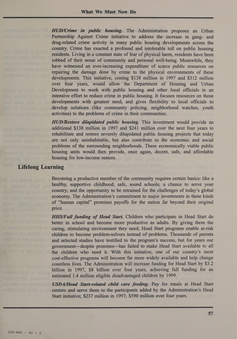  HUD/Crime in public housing. The Administration proposes an Urban Partnership Against Crime initiative to address the increase in gang- and drug-related crime activity in many public housing developments across the country. Crime has exacted a profound and intolerable toll on public housing residents. Living in a constant state of fear of physical harm, residents have been robbed of their sense of community and personal well-being. Meanwhile, they have witnessed an ever-increasing expenditure of scarce public resources on repairing the damage done by crime to the physical environments of these developments. This initiative, costing $138 million in 1997 and $312 million over four years, would allow the Department of Housing and Urban Development to work with public housing and other local officials in an intensive effort to reduce crime in public housing. It focuses resources on those developments with greatest need, and gives flexibility to local officials to develop solutions (like community policing, neighborhood watches, youth activities) to the problems of crime in their communities. HUD/Restore dilapidated public housing. This investment would provide an additional $138 million in 1997 and $241 million over the next four years to rehabilitate and restore severely dilapidated public housing projects that today are not only uninhabitable, but also contribute to the economic and social problems of the surrounding neighborhoods. These economically viable public housing units would then provide, once again, decent, safe, and affordable housing for low-income renters. Lifelong Learning Becoming a productive member of the community requires certain basics: like a healthy, supportive childhood; safe, sound schools; a chance to serve your country; and the opportunity to be retrained for the challenges of today’s global economy. The Administration’s commitment to major investments in these kinds of “human capital” promises payoffs for the nation far beyond their original price. HHS/Full funding of Head Start. Children who participate in Head Start do better in school and become more productive as adults. By giving them the caring, stimulating environment they need, Head Start programs enable at-risk children to become problem-solvers instead of problems. Thousands of parents and selected studies have testified to the program’s success, but for years our government—despite promises—has failed to make Head Start available to all the children who need it. With this initiative, one of our country’s most cost-effective programs will become far more widely available and help change countless lives. The Administration will increase funding for Head Start by $3.2 billion in 1997, $8 billion over four years, achieving full funding for an estimated 1.4 million eligible disadvantaged children by 1999. USDA/Head Start-related child care feeding. Pay for meals at Head Start centers and serve them to the participants added by the Administration’s Head Start initiative; $237 million in 1997; $590 million over four years.  57 339-885 - 93 - 3