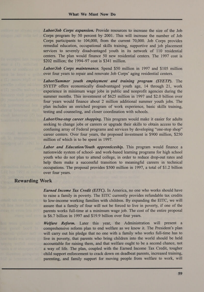  Labor/Job Corps expansion. Provide resources to increase the size of the Job Corps program by 50 percent by 2001. This will increase the number of Job Corps participants to 104,000, from the current 70,000. Job Corps provides remedial education, occupational skills training, supportive and iob placement services to severely disadvantaged youth in its network of 110 residential centers. The plan would finance 50 new residential centers. The 1997 cost is $202 million; the 1994—97 cost is $341 million. Labor/Job Corps maintenance. Spend $50 million in 1997 and $105 million over four years to repair and renovate Job Corps’ aging residential centers. Labor/Summer youth employment and training program (SYETP). The SYETP offers economically disadvantaged youth age, 14 through 21, work experience in minimum wage jobs in public and nonprofit agencies during the summer months. This investment of $625 million in 1997 and $2.0 billion over four years would finance about 2 million additional summer youth jobs. The plan includes an enriched program of work experience, basic skills training, testing and counseling, and closer coordination with schools. Labor/One-stop career shopping. This program would make it easier for adults seeking to change jobs or careers or upgrade their skills to obtain access to the confusing array of Federal programs and services by developing “one-stop shop” career centers. Over four years, the proposed investment is $900 million, $250 million of which is to be spent in 1997. Labor and Education/Youth apprenticeship. This program would finance a nationwide system of school- and work-based learning programs for high school youth who do not plan to attend college, in order to reduce drop-out rates and help them make a successful transition to meaningful careers in technical occupations. The proposal provides $500 million in 1997, a total of $1.2 billion over four years. Rewarding Work Earned Income Tax Credit (EITC). In America, no one who works should have to raise a family in poverty. The EITC currently provides refundable tax credits to low-income working families with children. By expanding the EITC, we will assure that a family of four will not be forced to live in poverty, if one of the parents works full-time at a minimum wage job. The cost of the entire proposal is $6.7 billion in 1997 and $19.9 billion over four years. Welfare Reform. Later this year, the Administration will present a comprehensive reform plan to end welfare as we know it. The President’s plan will carry out his pledge that no one with a family who works full-time has to live in poverty, that parents who bring children into the world should be held accountable for raising them, and that welfare ought to be a second chance, not a way of life. The plan, coupled with the Earned Income Tax Credit, tougher child support enforcement to crack down on deadbeat parents, increased training, parenting, and family support for moving people from welfare to work, will 