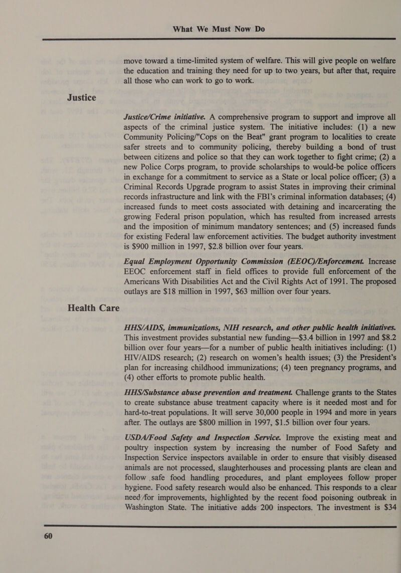 Justice Health Care What We Must Now Do  move toward a time-limited system of welfare. This will give people on welfare the education and training they need for up to two years, but after that, require all those who can work to go to work. Justice/Crime initiative. A comprehensive program to support and improve all aspects of the criminal justice system. The initiative includes: (1) a new Community Policing/Cops on the Beat grant program to localities to create safer streets and to community policing, thereby building a bond of trust between citizens and police so that they can work together to fight crime; (2) a new Police Corps program, to provide scholarships to would-be police officers in exchange for a commitment to service as a State or local police officer; (3) a Criminal Records Upgrade program to assist States in improving their criminal records infrastructure and link with the FBI’s criminal information databases; (4) increased funds to meet costs associated with detaining and incarcerating the growing Federal prison population, which has resulted from increased arrests and the imposition of minimum mandatory sentences; and (5) increased funds for existing Federal law enforcement activities. The budget authority investment is $900 million in 1997, $2.8 billion over four years. Equal Employment Opportunity Commission (EEOO)/Enforcement. Increase EEOC enforcement staff in field offices to provide full enforcement of the Americans With Disabilities Act and the Civil Rights Act of 1991. The proposed outlays are $18 million in 1997, $63 million over four years. HHS/AIDS, immunizations, NIH research, and other public health initiatives. This investment provides substantial new funding—$3.4 billion in 1997 and $8.2 billion over four years—for a number of public health initiatives including: (1) HIV/AIDS research; (2) research on women’s health issues; (3) the President’s plan for increasing childhood immunizations; (4) teen pregnancy programs, and (4) other efforts to promote public health. HHS/Substance abuse prevention and treatment. Challenge grants to the States to create substance abuse treatment capacity where is it needed most and for hard-to-treat populations. It will serve 30,000 people in 1994 and more in years after. The outlays are $800 million in 1997, $1.5 billion over four years. USDA/Food Safety and Inspection Service. Improve the existing meat and poultry inspection system by increasing the number of Food Safety and Inspection Service inspectors available in order to ensure that visibly diseased animals are not processed, slaughterhouses and processing plants are clean and follow .safe food handling procedures, and plant employees follow proper hygiene. Food safety research would also be enhanced. This responds to a clear need for improvements, highlighted by the recent food poisoning outbreak in Washington State. The initiative adds 200 inspectors. The investment is $34 