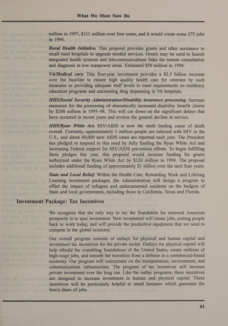  million in 1997, $111 million over four years, and it would create some 275 jobs in 1994, Rural Health Initiative. This proposal provides grants and other assistance to small rural hospitals to upgrade needed services. Grants may be used to launch integrated health systems and telecommunications links for remote consultation and diagnosis in low manpower areas. Estimated $50 million in 1994. VA/Medical care. This four-year investment provides a $2.5 billion increase over the baseline to ensure high quality health care for veterans by such measures as providing adequate staff levels to meet requirements on residency education programs and automating drug dispensing in VA hospitals. HHS/Social Security Administration/Disability insurance processing. Increase resources for the processing of dramatically increased disability benefit claims by $200 million in 1995-98. This will cut down on the significant delays that have occurred in recent years and reverse the general decline in service. HHS/Ryan White Act. HIV/AIDS is now the ninth leading cause of death overall. Currently, approximately 1 million people are infected with HIV in the U.S., and about 60,000 new AIDS cases are reported each year. The President has pledged to respond to this need by fully funding the Ryan White Act and increasing Federal support for HIV/AIDS prevention efforts. To begin fulfilling these pledges this year, this proposal would increase funding for grants authorized under the Ryan White Act by $120 million in 1994. The proposal includes additional funding of approximately $1 billion over the next four years. State and Local Relief. Within the Health Care, Rewarding Work and Lifelong Learning investment packages, the Administration will design a program to offset the impact of refugees and undocumented residents on the budgets of State and local governments, including those in California, Texas and Florida. Investment Package: Tax Incentives We recognize that the only way to lay the foundation for renewed American prosperity is to spur investment. New investment will create jobs, putting people back to work today, and will provide the productive equipment that we need to compete in the global economy. Our overall program consists of outlays for physical and human capital and investment tax incentives for the private sector. Outlays for physical capital will help rebuild the crumbling foundations of the United States, create millions of high-wage jobs, and smooth the transition from a defense to a commercial-based economy. Our program will concentrate on the transportation, environment, and communications infrastructure. The program of tax incentives will increase private investment over the long run. Like the outlay programs, these incentives are designed to increase investment in human and physical capital. These incentives will be particularly helpful to small business which generates the lion’s share of jobs. 