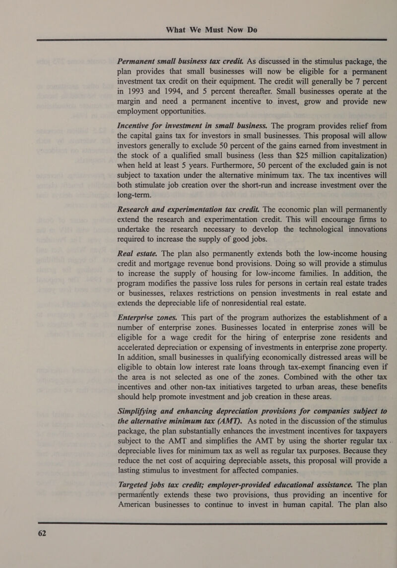  Permanent small business tax credit. As discussed in the stimulus package, the plan provides that small businesses will now be eligible for a permanent investment tax credit on their equipment. The credit will generally be 7 percent in 1993 and 1994, and 5 percent thereafter. Small businesses operate at the margin and need a permanent incentive to invest, grow and provide new employment opportunities. Incentive for investment in small business. The program provides relief from the capital gains tax for investors in small businesses. This proposal will allow investors generally to exclude 50 percent of the gains earned from investment in the stock of a qualified small business (less than $25 million capitalization) when held at least 5 years. Furthermore, 50 percent of the excluded gain is not subject to taxation under the alternative minimum tax. The tax incentives will both stimulate job creation over the short-run and increase investment over the long-term. Research and experimentation tax credit. The economic plan will permanently extend the research and experimentation credit. This will encourage firms to undertake the research necessary to develop the technological innovations required to increase the supply of good jobs. Real estate. The plan also permanently extends both the low-income housing credit and mortgage revenue bond provisions. Doing so will provide a stimulus to increase the supply of housing for low-income families. In addition, the program modifies the passive loss rules for persons in certain real estate trades or businesses, relaxes restrictions on pension investments in real estate and extends the depreciable life of nonresidential real estate. Enterprise zones. This part of the program authorizes the establishment of a number of enterprise zones. Businesses located in enterprise zones will be eligible for a wage credit for the hiring of enterprise zone residents and accelerated depreciation or expensing of investments in enterprise zone property. In addition, small businesses in qualifying economically distressed areas will be eligible to obtain low interest rate loans through tax-exempt financing even if the area is not selected as one of the zones. Combined with the other tax incentives and other non-tax initiatives targeted to urban areas, these benefits should help promote investment and job creation in these areas. Simplifying and enhancing depreciation provisions for companies subject to the alternative minimum tax (AMT). As noted in the discussion of the stimulus package, the plan substantially enhances the investment incentives for taxpayers subject to the AMT and simplifies the AMT by using the shorter regular tax . depreciable lives for minimum tax as well as regular tax purposes. Because they reduce the net cost of acquiring depreciable assets, this proposal will provide a lasting stimulus to investment for affected companies. Targeted jobs tax credit; employer-provided educational assistance. The plan permariently extends these two provisions, thus providing an incentive for American businesses to continue to invest in human capital. The plan also 