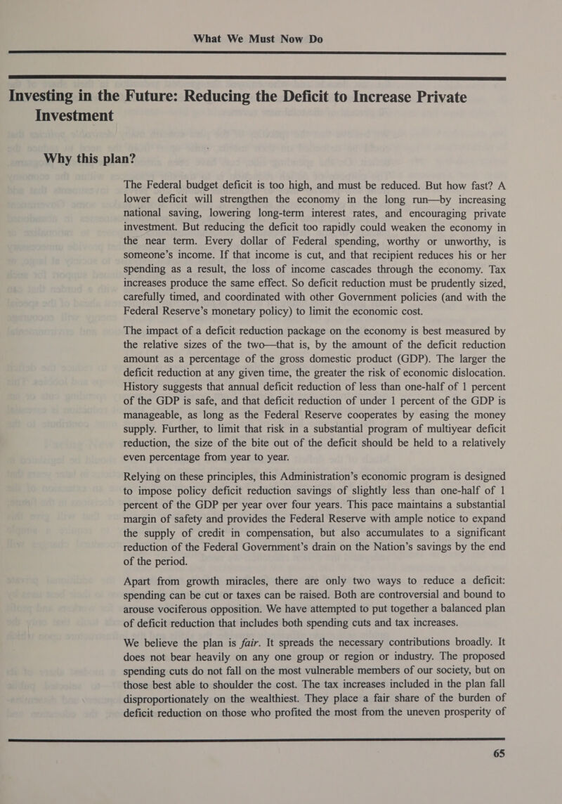   Investing in the Future: Reducing the Deficit to Increase Private Investment Why this plan? The Federal budget deficit is too high, and must be reduced. But how fast? A lower deficit will strengthen the economy in the long run—by increasing national saving, lowering long-term interest rates, and encouraging private investment. But reducing the deficit too rapidly could weaken the economy in the near term. Every dollar of Federal spending, worthy or unworthy, is someone’s income. If that income is cut, and that recipient reduces his or her spending as a result, the loss of income cascades through the economy. Tax increases produce the same effect. So deficit reduction must be prudently sized, carefully timed, and coordinated with other Government policies (and with the Federal Reserve’s monetary policy) to limit the economic cost. The impact of a deficit reduction package on the economy is best measured by the relative sizes of the two—that is, by the amount of the deficit reduction amount as a percentage of the gross domestic product (GDP). The larger the deficit reduction at any given time, the greater the risk of economic dislocation. History suggests that annual deficit reduction of less than one-half of 1 percent of the GDP is safe, and that deficit reduction of under 1 percent of the GDP is manageable, as long as the Federal Reserve cooperates by easing the money supply. Further, to limit that risk in a substantial program of multiyear deficit reduction, the size of the bite out of the deficit should be held to a relatively even percentage from year to year. Relying on these principles, this Administration’s economic program is designed to impose policy deficit reduction savings of slightly less than one-half of 1 percent of the GDP per year over four years. This pace maintains a substantial margin of safety and provides the Federal Reserve with ample notice to expand the supply of credit in compensation, but also accumulates to a significant reduction of the Federal Government’s drain on the Nation’s savings by the end of the period. Apart from growth miracles, there are only two ways to reduce a deficit: spending can be cut or taxes can be raised. Both are controversial and bound to arouse vociferous opposition. We have attempted to put together a balanced plan of deficit reduction that includes both spending cuts and tax increases. We believe the plan is fair. It spreads the necessary contributions broadly. It does not bear heavily on any one group or region or industry. The proposed spending cuts do not fall on the most vulnerable members of our society, but on those best able to shoulder the cost. The tax increases included in the plan fall disproportionately on the wealthiest. They place a fair share of the burden of deficit reduction on those who profited the most from the uneven prosperity of 