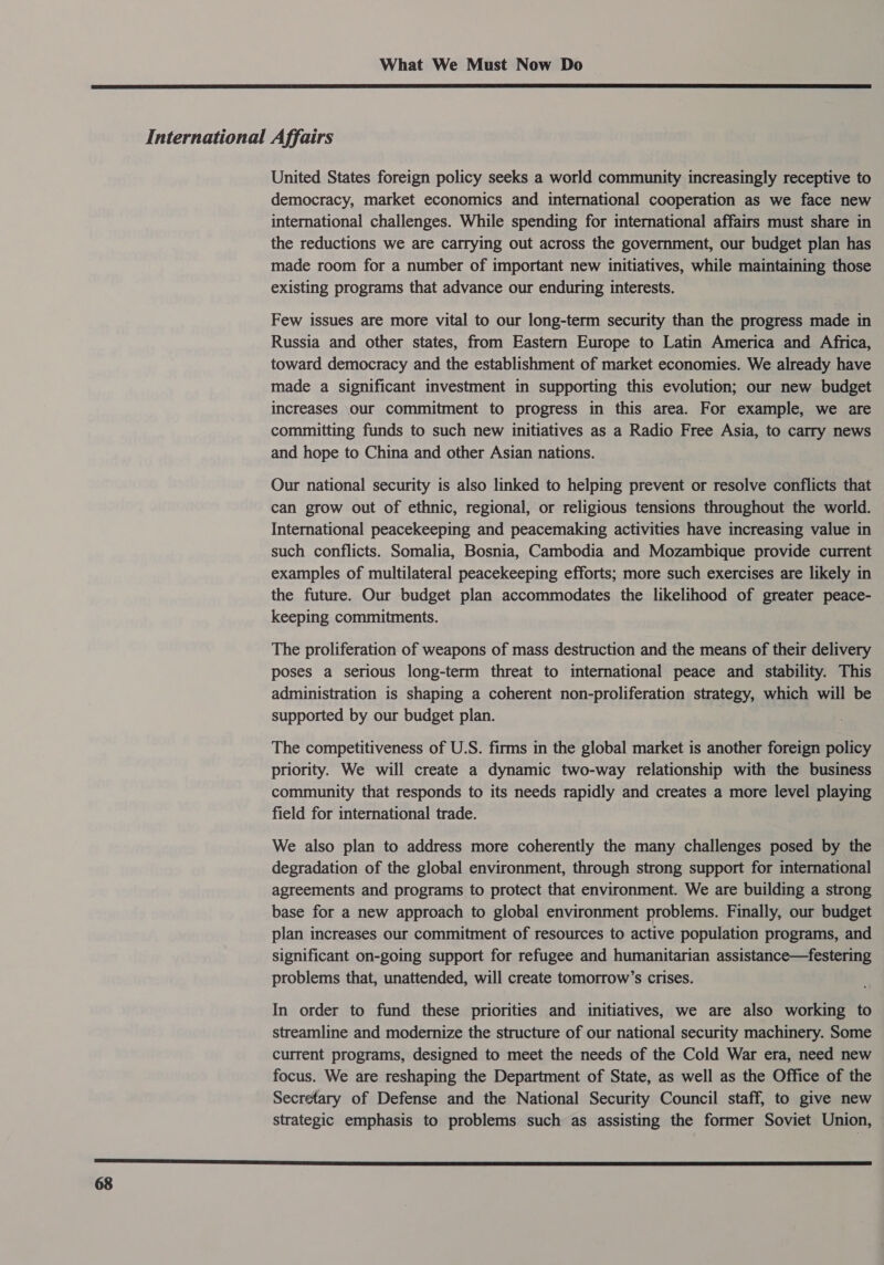  International Affairs United States foreign policy seeks a world community increasingly receptive to democracy, market economics and international cooperation as we face new international challenges. While spending for international affairs must share in the reductions we are carrying out across the government, our budget plan has made room for a number of important new initiatives, while maintaining those existing programs that advance our enduring interests. Few issues are more vital to our long-term security than the progress made in Russia and other states, from Eastern Europe to Latin America and Africa, toward democracy and the establishment of market economies. We already have made a significant investment in supporting this evolution; our new budget increases our commitment to progress in this area. For example, we are committing funds to such new initiatives as a Radio Free Asia, to carry news and hope to China and other Asian nations. Our national security is also linked to helping prevent or resolve conflicts that can grow out of ethnic, regional, or religious tensions throughout the world. International peacekeeping and peacemaking activities have increasing value in such conflicts. Somalia, Bosnia, Cambodia and Mozambique provide current examples of multilateral peacekeeping efforts; more such exercises are likely in the future. Our budget plan accommodates the likelihood of greater peace- keeping commitments. The proliferation of weapons of mass destruction and the means of their delivery poses a serious long-term threat to international peace and stability. This administration is shaping a coherent non-proliferation strategy, which will be supported by our budget plan. The competitiveness of U.S. firms in the global market is another foreign policy priority. We will create a dynamic two-way relationship with the business community that responds to its needs rapidly and creates a more level playing field for international trade. We also plan to address more coherently the many challenges posed by the degradation of the global environment, through strong support for international agreements and programs to protect that environment. We are building a strong base for a new approach to global environment problems. Finally, our budget plan increases our commitment of resources to active population programs, and significant on-going support for refugee and humanitarian assistance—festering problems that, unattended, will create tomorrow’s crises. In order to fund these priorities and initiatives, we are also working to streamline and modernize the structure of our national security machinery. Some current programs, designed to meet the needs of the Cold War era, need new focus. We are reshaping the Department of State, as well as the Office of the Secretary of Defense and the National Security Council staff, to give new strategic emphasis to problems such as assisting the former Soviet Union, OSS SES SAS AR SSSR TESS Sa Sn SR TSS ESS SS EES