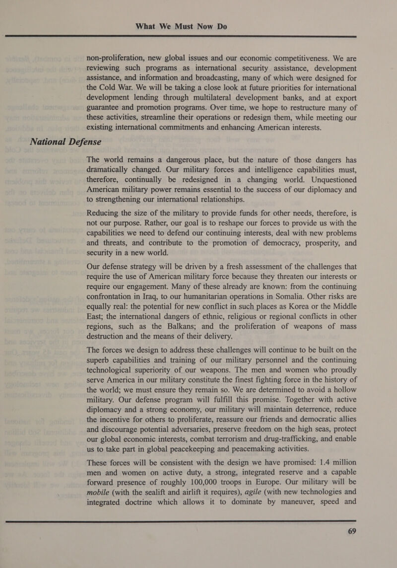  non-proliferation, new global issues and our economic competitiveness. We are reviewing such programs as international security assistance, development assistance, and information and broadcasting, many of which were designed for the Cold War. We will be taking a close look at future priorities for international development lending through multilateral development banks, and at export guarantee and promotion programs. Over time, we hope to restructure many of these activities, streamline their operations or redesign them, while meeting our existing international commitments and enhancing American interests. National Defense The world remains a dangerous place, but the nature of those dangers has dramatically changed. Our military forces and intelligence capabilities must, therefore, continually be redesigned in a changing world. Unquestioned American military power remains essential to the success of our diplomacy and to strengthening our international relationships. Reducing the size of the military to provide funds for other needs, therefore, is not our purpose. Rather, our goal is to reshape our forces to provide us with the capabilities we need to defend our continuing interests, deal with new problems and threats, and contribute to the promotion of democracy, prosperity, and security in a new world. Our defense strategy will be driven by a fresh assessment of the challenges that require the use of American military force because they threaten our interests or require our engagement. Many of these already are known: from the continuing confrontation in Iraq, to our humanitarian operations in Somalia. Other risks are equally real: the potential for new conflict in-such places as Korea or the Middle East; the international dangers of ethnic, religious or regional conflicts in other regions, such as the Balkans; and the proliferation of weapons of mass destruction and the means of their delivery. The forces we design to address these challenges will continue to be built on the superb capabilities and training of our military personnel and the continuing technological superiority of our weapons. The men and women who proudly serve America in our military constitute the finest fighting force in the history of the world; we must ensure they remain so. We are determined to avoid a hollow military. Our defense program will fulfill this promise. Together with active diplomacy and a strong economy, our military will maintain deterrence, reduce the incentive for others to proliferate, reassure our friends and democratic allies and discourage potential adversaries, preserve freedom on the high seas, protect our global economic interests, combat terrorism and drug-trafficking, and enable us to take part in global peacekeeping and peacemaking activities. These forces will be consistent with the design we have promised: 1.4 million men and women on active duty, a strong, integrated reserve and a capable forward presence of roughly 100,000 troops in Europe. Our military will be mobile (with the sealift and airlift it requires), agile (with new technologies and integrated doctrine which allows it to dominate by maneuver, speed and 