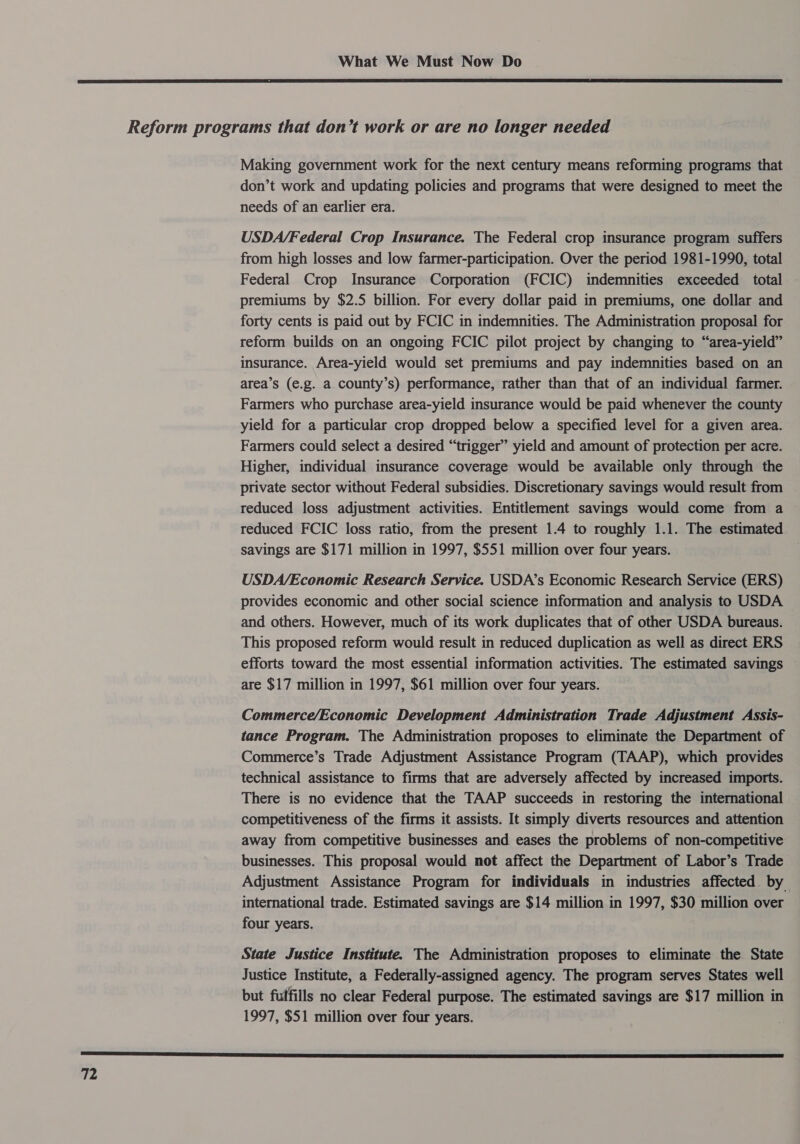  Making government work for the next century means reforming programs that don’t work and updating policies and programs that were designed to meet the needs of an earlier era. USDA/Federal Crop Insurance. The Federal crop insurance program suffers from high losses and low farmer-participation. Over the period 1981-1990, total Federal Crop Insurance Corporation (FCIC) indemnities exceeded total premiums by $2.5 billion. For every dollar paid in premiums, one dollar and forty cents is paid out by FCIC in indemnities. The Administration proposal for reform builds on an ongoing FCIC pilot project by changing to “area-yield” insurance. Area-yield would set premiums and pay indemnities based on an area’s (e.g. a county’s) performance, rather than that of an individual farmer. Farmers who purchase area-yield insurance would be paid whenever the county yield for a particular crop dropped below a specified level for a given area. Farmers could select a desired “trigger” yield and amount of protection per acre. Higher, individual insurance coverage would be available only through the private sector without Federal subsidies. Discretionary savings would result from reduced loss adjustment activities. Entitlement savings would come from a reduced FCIC loss ratio, from the present 1.4 to roughly 1.1. The estimated savings are $171 million in 1997, $551 million over four years. USDA/Economic Research Service. USDA’s Economic Research Service (ERS) provides economic and other social science information and analysis to USDA and others. However, much of its work duplicates that of other USDA bureaus. This proposed reform would result in reduced duplication as well as direct ERS efforts toward the most essential information activities. The estimated savings are $17 million in 1997, $61 million over four years. Commerce/Economic Development Administration Trade Adjustment Assis- tance Program. The Administration proposes to eliminate the Department of Commerce’s Trade Adjustment Assistance Program (TAAP), which provides technical assistance to firms that are adversely affected by increased imports. There is no evidence that the TAAP succeeds in restoring the international competitiveness of the firms it assists. It simply diverts resources and attention away from competitive businesses and eases the problems of non-competitive businesses. This proposal would not affect the Department of Labor’s Trade Adjustment Assistance Program for individuals in industries affected by international trade. Estimated savings are $14 million in 1997, $30 million over four years. State Justice Institute. The Administration proposes to eliminate the State Justice Institute, a Federally-assigned agency. The program serves States well but fulfills no clear Federal purpose. The estimated savings are $17 million in 1997, $51 million over four years.