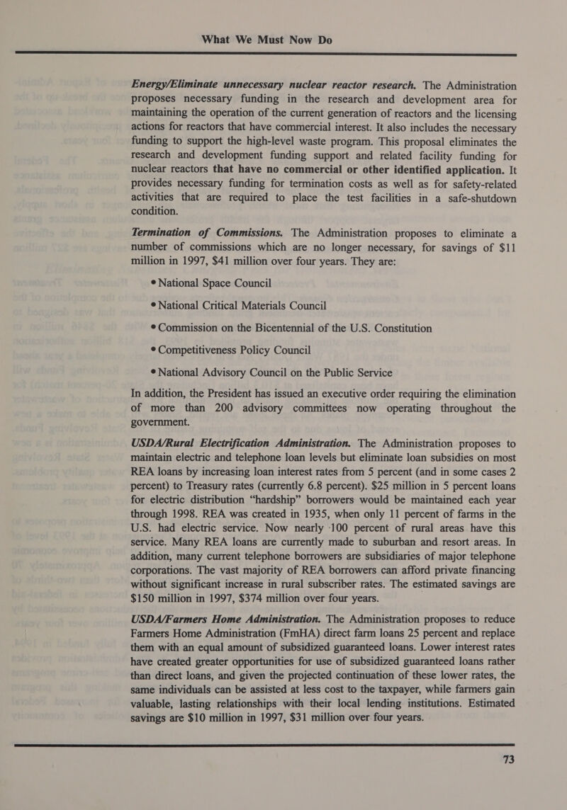 een neeeeeeeeeeeeeeeeeeeeeeeeeeeeeeeeeeeeeeeee eer SS Energy/Eliminate unnecessary nuclear reactor research. The Administration proposes necessary funding in the research and development area for maintaining the operation of the current generation of reactors and the licensing actions for reactors that have commercial interest. It also includes the necessary funding to support the high-level waste program. This proposal eliminates the research and development funding support and related facility funding for nuclear reactors that have no commercial or other identified application. It provides necessary funding for termination costs as well as for safety-related activities that are required to place the test facilities in a safe-shutdown condition. Termination of Commissions. The Administration proposes to eliminate a number of commissions which are no longer necessary, for savings of $11 million in 1997, $41 million over four years. They are: ¢ National Space Council © National Critical Materials Council ¢ Commission on the Bicentennial of the U.S. Constitution ¢ Competitiveness Policy Council ¢ National Advisory Council on the Public Service In addition, the President has issued an executive order requiring the elimination of more than 200 advisory committees now operating throughout the government. USDA/Rural Electrification Administration. The Administration proposes to maintain electric and telephone loan levels but eliminate loan subsidies on most REA loans by increasing loan interest rates from 5 percent (and in some cases 2 percent) to Treasury rates (currently 6.8 percent). $25 million in 5 percent loans for electric distribution “hardship” borrowers would be maintained each year through 1998. REA was created in 1935, when only 11 percent of farms in the U.S. had electric service. Now nearly 100 percent of rural areas have this service. Many REA loans are currently made to suburban and resort areas. In addition, many current telephone borrowers are subsidiaries of major telephone corporations. The vast majority of REA borrowers can afford private financing without significant increase in rural subscriber rates. The estimated savings are $150 million in 1997, $374 million over four years. USDA/Farmers Home Administration. The Administration proposes to reduce Farmers Home Administration (FmHA) direct farm loans 25 percent and replace them with an equal amount of subsidized guaranteed loans. Lower interest rates have created greater opportunities for use of subsidized guaranteed loans rather than direct loans, and given the projected continuation of these lower rates, the same individuals can be assisted at less cost to the taxpayer, while farmers gain valuable, lasting relationships with their local lending institutions. Estimated savings are $10 million in 1997, $31 million over four years. 