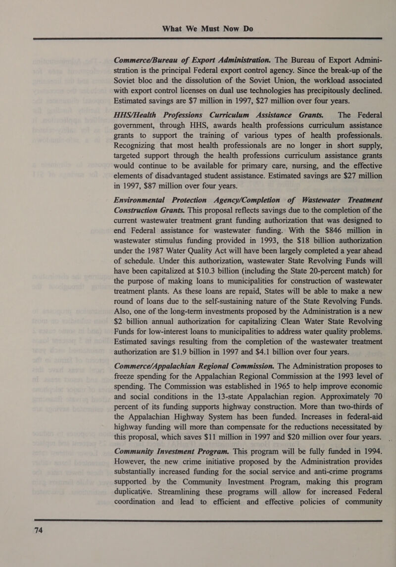  Commerce/Bureau of Export Administration. The Bureau of Export Admini- stration is the principal Federal export control agency. Since the break-up of the Soviet bloc and the dissolution of the Soviet Union, the workload associated with export control licenses on dual use technologies has precipitously declined. Estimated savings are $7 million in 1997, $27 million over four years. HHS/Health Professions Curriculum Assistance Grants. The Federal government, through HHS, awards health professions curriculum assistance grants to support the training of various types of health professionals. Recognizing that most health professionals are no longer in short supply, targeted support through the health professions curriculum assistance grants would continue to be available for primary care, nursing, and the effective elements of disadvantaged student assistance. Estimated savings are $27 million in 1997, $87 million over four years. Environmental Protection Agency/Completion of Wastewater Treatment Construction Grants. This proposal reflects savings due to the completion of the current wastewater treatment grant funding authorization that was designed to end Federal assistance for wastewater funding. With the $846 million in wastewater stimulus funding provided in 1993, the $18 billion authorization under the 1987 Water Quality Act will have been largely completed a year ahead of schedule. Under this authorization, wastewater State Revolving Funds will have been capitalized at $10.3 billion (including the State 20-percent match) for the purpose of making loans to municipalities for construction of wastewater treatment plants. As these loans are repaid, States will be able to make a new round of loans due to the self-sustaining nature of the State Revolving Funds. Also, one of the long-term investments proposed by the Administration is a new $2 billion annual authorization for capitalizing Clean Water State Revolving Funds for low-interest loans to municipalities to address water quality problems. Estimated savings resulting from the completion of the wastewater treatment authorization are $1.9 billion in 1997 and $4.1 billion over four years. Commerce/Appalachian Regional Commission. The Administration proposes to freeze spending for the Appalachian Regional Commission at the 1993 level of spending. The Commission was established in 1965 to help improve economic and social conditions in the 13-state Appalachian region. Approximately 70 percent of its funding supports highway construction. More than two-thirds of the Appalachian Highway System has been funded. Increases in federal-aid highway funding will more than compensate for the reductions necessitated by this proposal, which saves $11 million in 1997 and $20 million over four years. Community Investment Program. This program will be fully funded in 1994. However, the new crime initiative proposed by the Administration provides substantially increased funding for the social service and anti-crime programs supported by the Community Investment Program, making this program duplicative. Streamlining these programs will allow for increased Federal coordination and lead to efficient and effective policies of community 