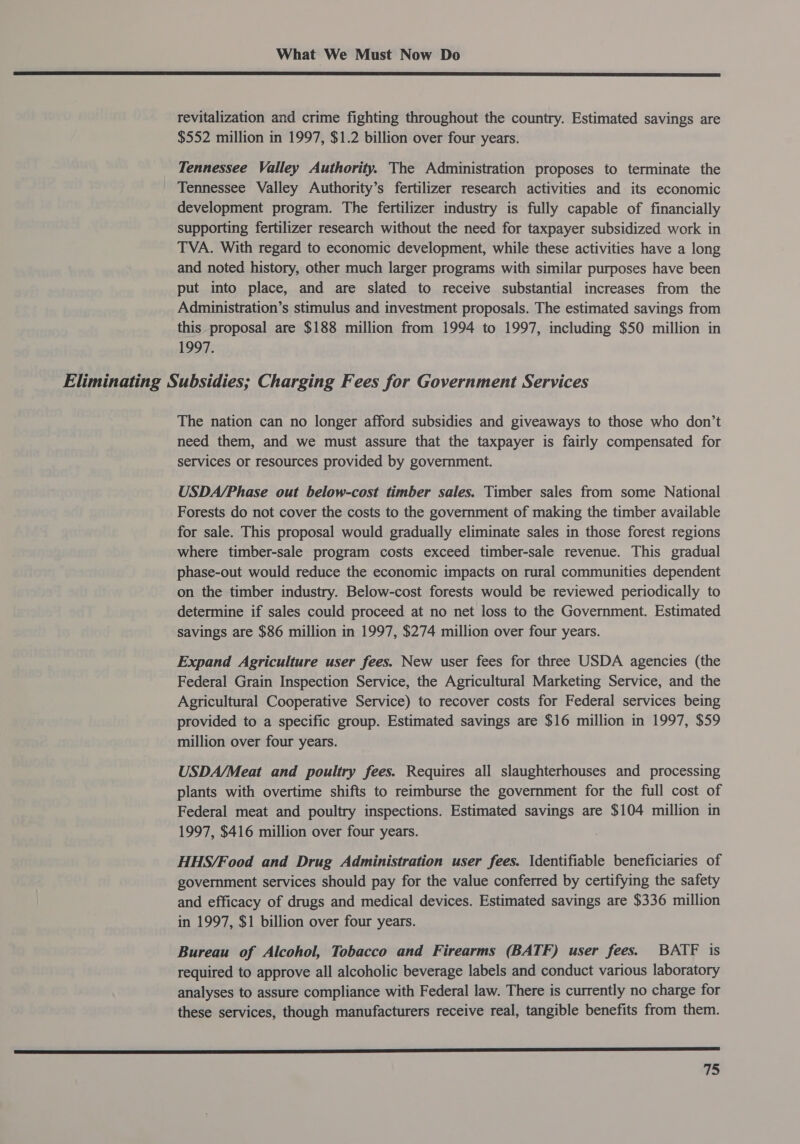  revitalization and crime fighting throughout the country. Estimated savings are $552 million in 1997, $1.2 billion over four years. Tennessee Valley Authority. The Administration proposes to terminate the Tennessee Valley Authority’s fertilizer research activities and its economic development program. The fertilizer industry is fully capable of financially supporting fertilizer research without the need for taxpayer subsidized work in TVA. With regard to economic development, while these activities have a long and noted history, other much larger programs with similar purposes have been put into place, and are slated to receive substantial increases from the Administration’s stimulus and investment proposals. The estimated savings from this proposal are $188 million from 1994 to 1997, including $50 million in 1997: Eliminating Subsidies; Charging Fees for Government Services The nation can no longer afford subsidies and giveaways to those who don’t need them, and we must assure that the taxpayer is fairly compensated for services or resources provided by government. USDA/Phase out below-cost timber sales. Timber sales from some National Forests do not cover the costs to the government of making the timber available for sale. This proposal would gradually eliminate sales in those forest regions where timber-sale program costs exceed timber-sale revenue. This gradual phase-out would reduce the economic impacts on rural communities dependent on the timber industry. Below-cost forests would be reviewed periodically to determine if sales could proceed at no net loss to the Government. Estimated savings are $86 million in 1997, $274 million over four years. Expand Agriculture user fees. New user fees for three USDA agencies (the Federal Grain Inspection Service, the Agricultural Marketing Service, and the Agricultural Cooperative Service) to recover costs for Federal services being provided to a specific group. Estimated savings are $16 million in 1997, $59 million over four years. USDA/Meat and poultry fees. Requires all slaughterhouses and processing plants with overtime shifts to reimburse the government for the full cost of Federal meat and poultry inspections. Estimated savings are $104 million in 1997, $416 million over four years. HHS/Food and Drug Administration user fees. \dentifiable beneficiaries of government services should pay for the value conferred by certifying the safety and efficacy of drugs and medical devices. Estimated savings are $336 million in 1997, $1 billion over four years. Bureau of Alcohol, Tobacco and Firearms (BATF) user fees. BATF is required to approve all alcoholic beverage labels and conduct various laboratory analyses to assure compliance with Federal law. There is currently no charge for these services, though manufacturers receive real, tangible benefits from them. a aa er