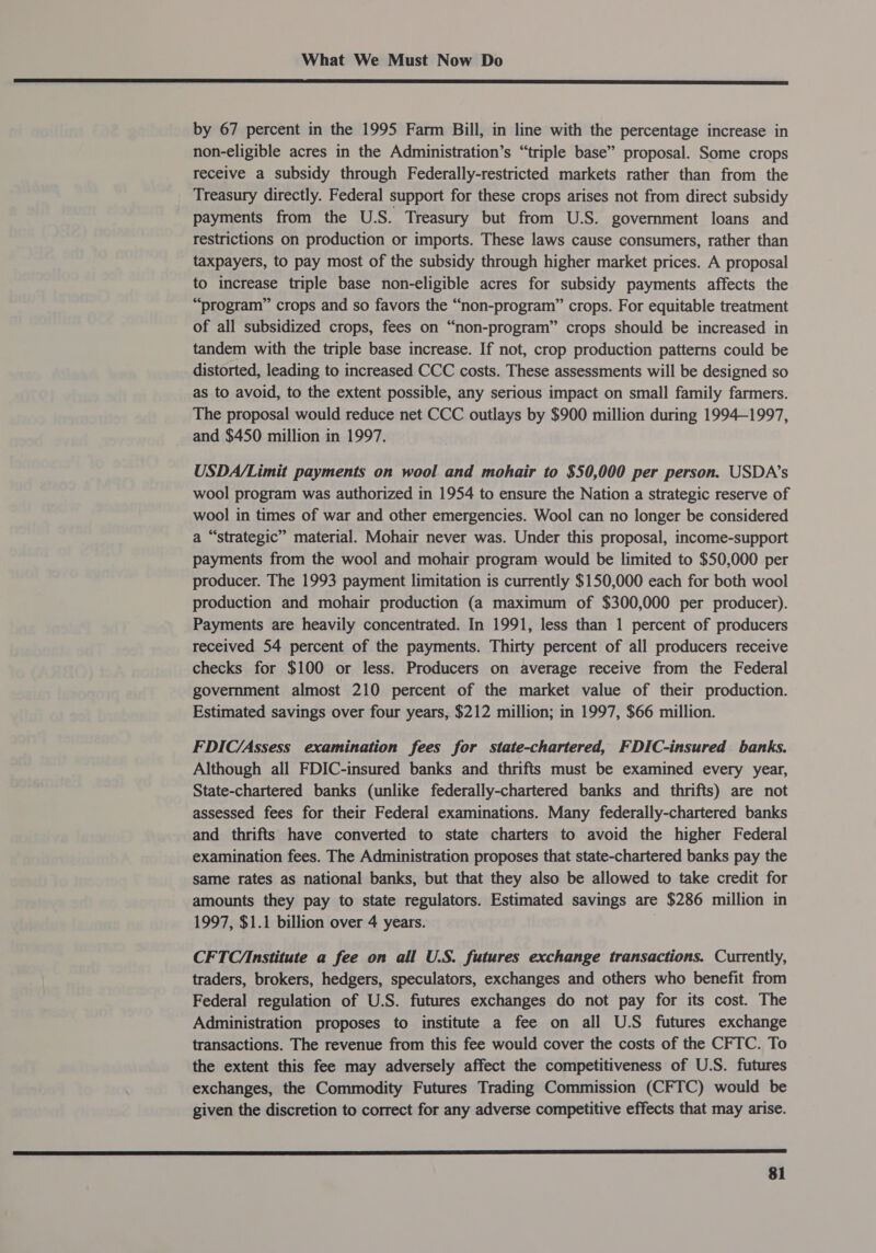  by 67 percent in the 1995 Farm Bill, in line with the percentage increase in non-eligible acres in the Administration’s “triple base” proposal. Some crops receive a subsidy through Federally-restricted markets rather than from the Treasury directly. Federal support for these crops arises not from direct subsidy payments from the U.S. Treasury but from U.S. government loans and restrictions on production or imports. These laws cause consumers, rather than taxpayers, to pay most of the subsidy through higher market prices. A proposal to increase triple base non-eligible acres for subsidy payments affects the “program” crops and so favors the “non-program” crops. For equitable treatment of all subsidized crops, fees on “non-program” crops should be increased in tandem with the triple base increase. If not, crop production patterns could be distorted, leading to increased CCC costs. These assessments will be designed so as to avoid, to the extent possible, any serious impact on small family farmers. The proposal would reduce net CCC outlays by $900 million during 1994-1997, and $450 million in 1997. USDA/Limit payments on wool and mohair to $50,000 per person. USDA’s wool program was authorized in 1954 to ensure the Nation a strategic reserve of wool in times of war and other emergencies. Wool can no longer be considered a “strategic” material. Mohair never was. Under this proposal, income-support payments from the wool and mohair program would be limited to $50,000 per producer. The 1993 payment limitation is currently $150,000 each for both wool production and mohair production (a maximum of $300,000 per producer). Payments are heavily concentrated. In 1991, less than 1 percent of producers received 54 percent of the payments. Thirty percent of all producers receive checks for $100 or less. Producers on average receive from the Federal government almost 210 percent of the market value of their production. Estimated savings over four years, $212 million; in 1997, $66 million. FDIC/Assess examination fees for state-chartered, FDIC-insured banks. Although all FDIC-insured banks and thrifts must be examined every year, State-chartered banks (unlike federally-chartered banks and thrifts) are not assessed fees for their Federal examinations. Many federally-chartered banks and thrifts have converted to state charters to avoid the higher Federal examination fees. The Administration proposes that state-chartered banks pay the same rates as national banks, but that they also be allowed to take credit for amounts they pay to state regulators. Estimated savings are $286 million in 1997, $1.1 billion over 4 years. CFTC/nstitute a fee on all U.S. futures exchange transactions. Currently, traders, brokers, hedgers, speculators, exchanges and others who benefit from Federal regulation of U.S. futures exchanges do not pay for its cost. The Administration proposes to institute a fee on all U.S futures exchange transactions. The revenue from this fee would cover the costs of the CFTC. To the extent this fee may adversely affect the competitiveness of U.S. futures exchanges, the Commodity Futures Trading Commission (CFTC) would be given the discretion to correct for any adverse competitive effects that may arise. 