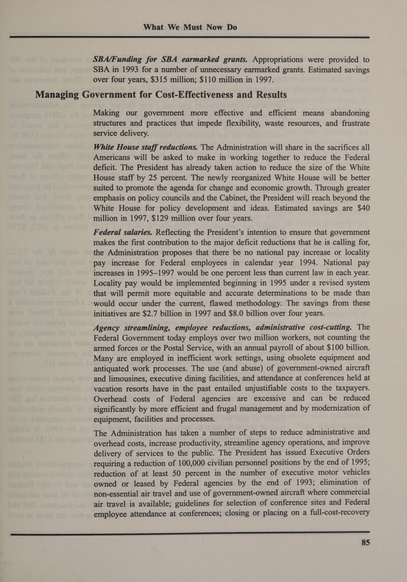  SBA/Funding for SBA earmarked grants. Appropriations were provided to SBA in 1993 for a number of unnecessary earmarked grants. Estimated savings over four years, $315 million; $110 million in 1997. Managing Government for Cost-Effectiveness and Results Making our government more effective and efficient means abandoning structures and practices that impede flexibility, waste resources, and frustrate service delivery. White House staff reductions. The Administration will share in the sacrifices all Americans will be asked to make in working together to reduce the Federal deficit. The President has already taken action to reduce the size of the White House staff by 25 percent. The newly reorganized White House will be better suited to promote the agenda for change and economic growth. Through greater emphasis on policy councils and the Cabinet, the President will reach beyond the White House for policy development and ideas. Estimated savings are $40 million in 1997, $129 million over four years. Federal salaries. Reflecting the President’s intention to ensure that government makes the first contribution to the major deficit reductions that he is calling for, the Administration proposes that there be no national pay increase or locality pay increase for Federal employees in calendar year 1994. National pay increases in 1995-1997 would be one percent less than current law in each year. Locality pay would be implemented beginning in 1995 under a revised system that will permit more equitable and accurate determinations to be made than would occur under the current, flawed methodology. The savings from these initiatives are $2.7 billion in 1997 and $8.0 billion over four years. Agency streamlining, employee reductions, administrative cost-cutting. The Federal Government today employs over two million workers, not counting the armed forces or the Postal Service, with an annual payroll of about $100 billion. Many are employed in inefficient work settings, using obsolete equipment and antiquated work processes. The use (and abuse) of government-owned aircraft and limousines, executive dining facilities, and attendance at conferences held at vacation resorts have in the past entailed unjustifiable costs to the taxpayers. Overhead costs of Federal agencies are excessive and can be reduced significantly by more efficient and frugal management and by modernization of equipment, facilities and processes. The Administration has taken a number of steps to reduce administrative and overhead costs, increase productivity, streamline agency operations, and improve delivery of services to the public. The President has issued Executive Orders requiring a reduction of 100,000 civilian personnel positions by the end of 1995; reduction of at least 50 percent in the number of executive motor vehicles owned or leased by Federal agencies by the end of 1993; elimination of non-essential air travel and use of government-owned aircraft where commercial air travel is available; guidelines for selection of conference sites and Federal employee attendance at conferences; closing or placing on a full-cost-recovery ——— SS CCC. | | |