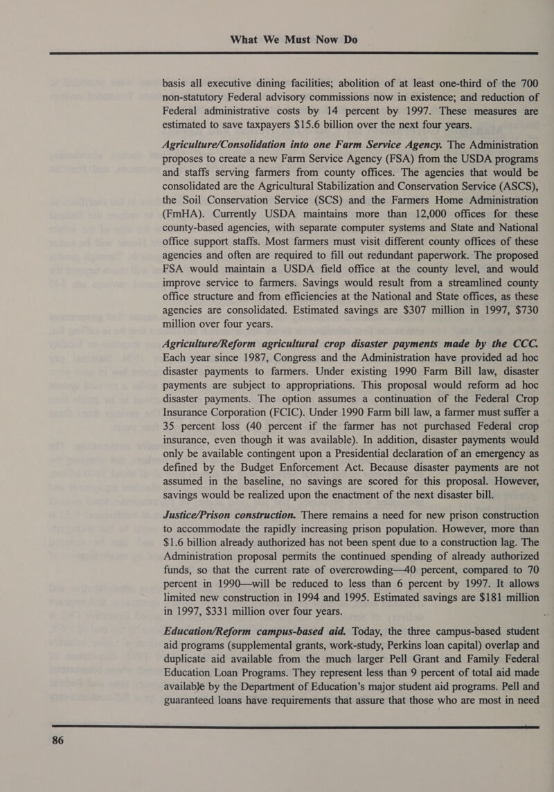  basis all executive dining facilities; abolition of at least one-third of the 700 non-statutory Federal advisory commissions now in existence; and reduction of Federal administrative costs by 14 percent by 1997. These measures are estimated to save taxpayers $15.6 billion over the next four years. Agriculture/Consolidation into one Farm Service Agency. The Administration proposes to create a new Farm Service Agency (FSA) from the USDA programs and staffs serving farmers from county offices. The agencies that would be consolidated are the Agricultural Stabilization and Conservation Service (ASCS), the Soil Conservation Service (SCS) and the Farmers Home Administration (FmHA). Currently USDA maintains more than 12,000 offices for these county-based agencies, with separate computer systems and State and National office support staffs. Most farmers must visit different county offices of these agencies and often are required to fill out redundant paperwork. The proposed FSA would maintain a USDA field office at the county level, and would improve service to farmers. Savings would result from a streamlined county office structure and from efficiencies at the National and State offices, as these agencies are consolidated. Estimated savings are $307 million in 1997, $730 million over four years. Agriculture/Reform agricultural crop disaster payments made by the CCC. Each year since 1987, Congress and the Administration have provided ad hoc disaster payments to farmers. Under existing 1990 Farm Bill law, disaster payments are subject to appropriations. This proposal would reform ad hoc disaster payments. The option assumes a continuation of the Federal Crop Insurance Corporation (FCIC). Under 1990 Farm bill law, a farmer must suffer a 35 percent loss (40 percent if the farmer has not purchased Federal crop insurance, even though it was available). In addition, disaster payments would only be available contingent upon a Presidential declaration of an emergency as defined by the Budget Enforcement Act. Because disaster payments are not assumed in the baseline, no savings are scored for this proposal. However, savings would be realized upon the enactment of the next disaster bill. Justice/Prison construction. There remains a need for new prison construction to accommodate the rapidly increasing prison population. However, more than $1.6 billion already authorized has not been spent due to a construction lag. The Administration proposal permits the continued spending of already authorized funds, so that the current rate of overcrowding—40 percent, compared to 70 percent in 1990—will be reduced to less than 6 percent by 1997. It allows limited new construction in 1994 and 1995. Estimated savings are $181 million in 1997, $331 million over four years. Education/Reform campus-based aid. Today, the three campus-based student aid programs (supplemental grants, work-study, Perkins loan capital) overlap and duplicate aid available from the much larger Pell Grant and Family Federal Education Loan Programs. They represent less than 9 percent of total aid made availab}je by the Department of Education’s major student aid programs. Pell and guaranteed loans have requirements that assure that those who are most in need