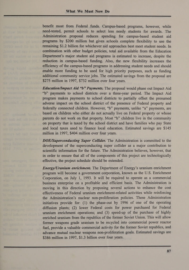eee se aE a IS DED OTE LIE DETTE PATEL DEEL ELD LGD IIE APE TOTE IO EPL CRE IY LA LEED GE TOE DIE LI IE Eg PIII ETE TP DIS IIE ah PORE benefit most from Federal funds. Campus-based programs, however, while need-tested, permit schools to select less needy students for awards. The Administration proposal reduces spending for campus-based student aid programs by $200 million but gives schools complete flexibility to use the remaining $1.2 billion for whichever aid approaches best meet student needs. In combination with other budget policies, total aid available from the Education Department’s major student aid programs is estimated to increase, despite the reduction in campus-based funding. Also, the new flexibility increases the efficiency of the campus-based programs in addressing student needs and should enable more funding to be used for high priority purposes, such as funding additional community service jobs. The estimated savings from the proposal are $275 million in 1997, $732 million over four years. Education/Impact Aid “b” Payments. The proposal would phase out Impact Aid “b” payments to school districts over a three-year period. The Impact Aid program makes payments to school districts to partially offset the presumed adverse impact on the school district of the presence of Federal property and federally connected children. However, “b” payments, unlike “a” payments, are based on children who either do not actually live on Federal property or whose parents do not work on that property. Most “b” children live in the community on property that is taxed by the school district and have families who pay State and local taxes used to finance local education. Estimated savings are $145 million in 1997, $404 million over four years. DOE/Superconducting Super Collider. The Administration is committed to the development of the superconducting super collider as a major contribution to scientific information for the future. The Administration believes, however, that in order to ensure that all of the components of this project are technologically effective, the project schedule should be extended. Energy/Uranium enrichment. The Department of Energy’s uranium enrichment program will become a government corporation, known as the U.S. Enrichment Corporation, on July 1, 1993. It will be required to operate as a commercial business enterprise on a profitable and efficient basis. The Administration is moving in this direction by proposing several actions to enhance the cost effectiveness of Federal uranium enrichment-related activities while reinforcing the Administration’s nuclear non-proliferation policies. These Administration initiatives provide for: (1) the phase-out by 1996 of one of the operating diffusion plants; (2) lower Federal costs for power purchased for Federal uranium enrichment operations; and (3) speed-up of the purchase of highly enriched uranium from the republics of the former Soviet Union. This will allow former weapons grade uranium to be recycled into commercial power reactor fuel, provide a valuable commercial activity for the former Soviet republics, and advance mutual nuclear weapons non-proliferation goals. Estimated savings are $386 million in 1997, $1.3 billion over four years. 0 —..t .”.€.€— a,