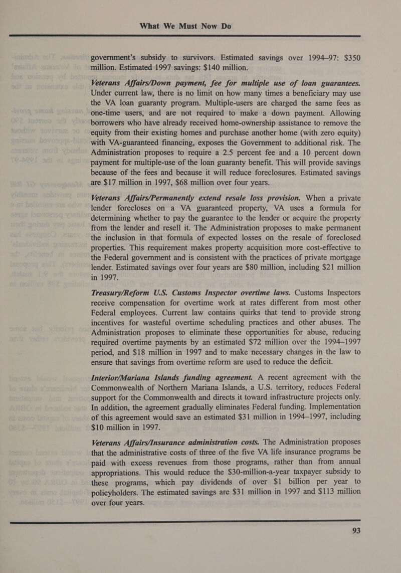  government’s subsidy to survivors. Estimated savings over 1994-97: $350 million. Estimated 1997 savings: $140 million. Veterans Affairs/Down payment, fee for multiple use of loan guarantees. Under current law, there is no limit on how many times a beneficiary may use the VA loan guaranty program. Multiple-users are charged the same fees as one-time users, and are not required to make a down payment. Allowing borrowers who have already received home-ownership assistance to remove the equity from their existing homes and purchase another home (with zero equity) with VA-guaranteed financing, exposes the Government to additional risk. The Administration proposes to require a 2.5 percent fee and a 10 percent down payment for multiple-use of the loan guaranty benefit. This will provide savings because of the fees and because it will reduce foreclosures. Estimated savings are $17 million in 1997, $68 million over four years. Veterans Affairs/Permanently extend resale loss provision. When a private lender forecloses on a VA guaranteed property, VA uses a formula for determining whether to pay the guarantee to the lender or acquire the property from the lender and resell it. The Administration proposes to make permanent the inclusion in that formula of expected losses on the resale of foreclosed properties. This requirement makes property acquisition more cost-effective to the Federal government and is consistent with the practices of private mortgage lender. Estimated savings over four years are $80 million, including $21 million in 1997. Treasury/Reform U.S. Customs Inspector overtime laws. Customs Inspectors receive compensation for overtime work at rates different from most other Federal employees. Current law contains quirks that tend to provide strong incentives for wasteful overtime scheduling practices and other abuses. The Administration proposes to eliminate these opportunities for abuse, reducing required overtime payments by an estimated $72 million over the 1994-1997 period, and $18 million in 1997 and to make necessary changes in the law to ensure that savings from overtime reform are used to reduce the deficit. Interior/Mariana Islands funding agreement. A recent agreement with the Commonwealth of Northern Mariana Islands, a U.S. territory, reduces Federal support for the Commonwealth and directs it toward infrastructure projects only. In addition, the agreement gradually eliminates Federal funding. Implementation of this agreement would save an estimated $31 million in 1994-1997, including $10 million in 1997. Veterans Affairs/Insurance administration costs. The Administration proposes that the administrative costs of three of the five VA life insurance programs be paid with excess revenues from those programs, rather than from annual appropriations. This would reduce the $30-million-a-year taxpayer subsidy to these programs, which pay dividends of over $1 billion per year to policyholders. The estimated savings are $31 million in 1997 and $113 million over four years. aD