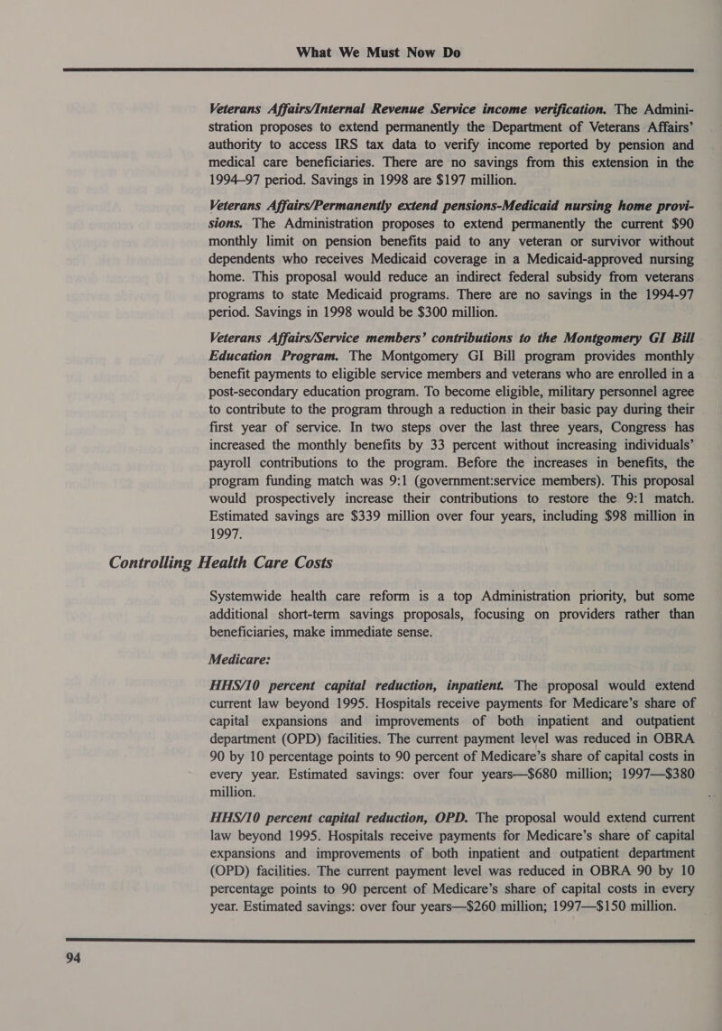  Veterans Affairs/Internal Revenue Service income verification. The Admini- stration proposes to extend permanently the Department of Veterans Affairs’ authority to access IRS tax data to verify income reported by pension and medical care beneficiaries. There are no savings from this extension in the 1994-97 period. Savings in 1998 are $197 million. Veterans Affairs/Permanently extend pensions-Medicaid nursing home provi- sions. The Administration proposes to extend permanently the current $90 monthly limit on pension benefits paid to any veteran or survivor without dependents who receives Medicaid coverage in a Medicaid-approved nursing home. This proposal would reduce an indirect federal subsidy from veterans programs to state Medicaid programs. There are no savings in the 1994-97 period. Savings in 1998 would be $300 million. Veterans Affairs/Service members’ contributions to the Montgomery GI Bill Education Program. The Montgomery GI Bill program provides monthly benefit payments to eligible service members and veterans who are enrolled in a post-secondary education program. To become eligible, military personnel agree to contribute to the program through a reduction in their basic pay during their first year of service. In two steps over the last three years, Congress has increased the monthly benefits by 33 percent without increasing individuals’ payroll contributions to the program. Before the increases in benefits, the program funding match was 9:1 (government:service members). This proposal would prospectively increase their contributions to restore the 9:1 match. Estimated savings are $339 million over four years, including $98 million in 1997. Systemwide health care reform is a top Administration priority, but some additional short-term savings proposals, focusing on providers rather than beneficiaries, make immediate sense. Medicare: HHS/10 percent capital reduction, inpatient. The proposal would extend current law beyond 1995. Hospitals receive payments for Medicare’s share of capital expansions and improvements of both inpatient and outpatient department (OPD) facilities. The current payment level was reduced in OBRA 90 by 10 percentage points to 90 percent of Medicare’s share of capital costs in every year. Estimated savings: over four years—$680 million; 1997—$380 million. HHS/10 percent capital reduction, OPD. The proposal would extend current law beyond 1995. Hospitals receive payments for Medicare’s share of capital expansions and improvements of both inpatient and outpatient department (OPD) facilities. The current payment level was reduced in OBRA 90 by 10 percentage points to 90 percent of Medicare’s share of capital costs in every year. Estimated savings: over four years—$260 million; 1997—$150 million. 
