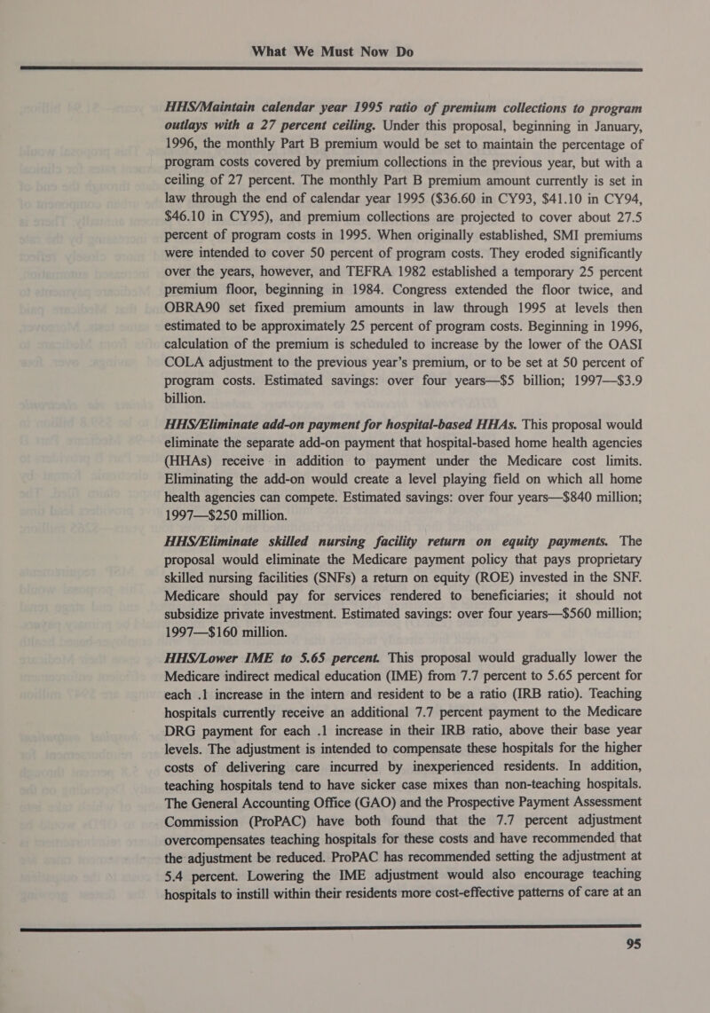 SD SS EE EDIE EE OIE A EAE 8 EEE TO I ET I IE EE EC ETE TBE IIR IT BE GORI FE a EE Sf HHS/Maintain calendar year 1995 ratio of premium collections to program outlays with a 27 percent ceiling. Under this proposal, beginning in January, 1996, the monthly Part B premium would be set to maintain the percentage of program costs covered by premium collections in the previous year, but with a ceiling of 27 percent. The monthly Part B premium amount currently is set in law through the end of calendar year 1995 ($36.60 in CY93, $41.10 in CY94, $46.10 in CY95), and premium collections are projected to cover about 27.5 percent of program costs in 1995. When originally established, SMI premiums were intended to cover 50 percent of program costs. They eroded significantly over the years, however, and TEFRA 1982 established a temporary 25 percent premium floor, beginning in 1984. Congress extended the floor twice, and OBRA90 set fixed premium amounts in law through 1995 at levels then estimated to be approximately 25 percent of program costs. Beginning in 1996, calculation of the premium is scheduled to increase by the lower of the OASI COLA adjustment to the previous year’s premium, or to be set at 50 percent of program costs. Estimated savings: over four years—$5 billion; 1997—$3.9 billion. HHS/Eliminate add-on payment for hospital-based HHAs. This proposal would eliminate the separate add-on payment that hospital-based home health agencies (HHAs) receive in addition to payment under the Medicare cost limits. Eliminating the add-on would create a level playing field on which all home health agencies can compete. Estimated savings: over four years—$840 million; 1997—$250 million. HHS/Eliminate skilled nursing facility return on equity payments. The proposal would eliminate the Medicare payment policy that pays proprietary skilled nursing facilities (SNFs) a return on equity (ROE) invested in the SNF. Medicare should pay for services rendered to beneficiaries; it should not subsidize private investment. Estimated savings: over four years—$560 million; 1997—$160 million. HHS/Lower IME to 5.65 percent. This proposal would gradually lower the Medicare indirect medical education (IME) from 7.7 percent to 5.65 percent for each .1 increase in the intern and resident to be a ratio (IRB ratio). Teaching hospitals currently receive an additional 7.7 percent payment to the Medicare DRG payment for each .1 increase in their IRB ratio, above their base year levels. The adjustment is intended to compensate these hospitals for the higher costs of delivering care incurred by inexperienced residents. In addition, teaching hospitals tend to have sicker case mixes than non-teaching hospitals. The General Accounting Office (GAO) and the Prospective Payment Assessment Commission (ProPAC) have both found that the 7.7 percent adjustment overcompensates teaching hospitals for these costs and have recommended that the adjustment be reduced. ProPAC has recommended setting the adjustment at 5.4 percent. Lowering the IME adjustment would also encourage teaching hospitals to instill within their residents more cost-effective patterns of care at an 2