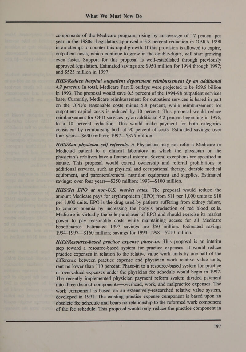  components of the Medicare program, rising by an average of 17 percent per year in the 1980s. Legislators approved a 5.8 percent reduction in OBRA 1990 in an attempt to counter this rapid growth. If this provision is allowed to expire, outpatient costs, which continue to grow in the double-digits, will start growing even faster. Support for this proposal is well-established through previously approved legislation. Estimated savings are $950 million for 1994 through 1997; and $525 million in 1997. HHS/Reduce hospital outpatient department reimbursement by an additional 4.2 percent. In total, Medicare Part B outlays were projected to be $59.8 billion in 1993. The proposal would save 0.5 percent of the 1994-98 outpatient services base. Currently, Medicare reimbursement for outpatient services is based in part on the OPD’s reasonable costs minus 5.8 percent, while reimbursement for outpatient capital costs is reduced by 10 percent. This proposal would reduce reimbursement for OPD services by an additional 4.2 percent beginning in 1996, to a 10 percent reduction. This would make payment for both categories consistent by reimbursing both at 90 percent of costs. Estimated savings: over four years—$690 million; 1997—$375 million. HHS/Ban physician self-referrals. A Physicians may not refer a Medicare or Medicaid patient to a clinical laboratory in which the physician or the physician’s relatives have a financial interest. Several exceptions are specified in statute. This proposal would extend ownership and referral prohibitions to additional services, such as physical and occupational therapy, durable medical equipment, and parenteral/enteral nutrition equipment and supplies. Estimated savings: over four years—$250 million; 1997—-$100 million. HHS/Set EPO at non-U.S. market rates. The proposal would reduce the amount Medicare pays for erythropoietin (EPO) from $11 per 1,000 units to $10 per 1,000 units. EPO is the drug used by patients suffering from kidney failure, to counter anemia by increasing the body’s production of red blood cells. Medicare is virtually the sole purchaser of EPO and should exercise its market power to pay reasonable costs while maintaining access for all Medicare beneficiaries. Estimated 1997 savings are $50 million. Estimated savings 1994-1997—$160 million; savings for 1994-1998—$210 million. HHS/Resource-based practice expense phase-in. This proposal is an interim step toward a resource-based system for practice expenses. It would reduce practice expenses in relation to the relative value work units by one-half of the difference between practice expense and physician work relative value units, rent no lower than 110 percent. Phase-in to a resource-based system for practice or overvalued expenses under the physician fee schedule would begin in 1997. The recently implemented physician payment reform system divided payment into three distinct components—overhead, work, and malpractice expenses. The work component is based on an extensively-researched relative value system, developed in 1991. The existing practice expense component is based upon an obsolete fee schedule and bears no relationship to the reformed work component of the fee schedule. This proposal would only reduce the practice component in