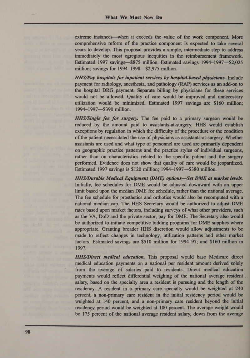  extreme instances—when it exceeds the value of the work component. More comprehensive reform of the practice component is expected to take several years to develop. This proposal provides a simple, intermediate step to address immediately the most egregious inequities in the reimbursement framework. Estimated 1997 savings—$875 million. Estimated savings 1994-1997—$2,025 million; savings for 1994-1998—$2,975 million. HHS/Pay hospitals for inpatient services by hospital-based physicians. Include payment for radiology, anesthesia, and pathology (RAP) services as an add-on to the hospital DRG payment. Separate billing by physicians for these services would not be allowed. Quality of care would be improved and unnecessary utilization would be minimized. Estimated 1997 savings are $160 million; 1994—1997—$390 million. HHS/Single fee for surgery. The fee paid to a primary surgeon would be reduced by the amount paid to assistants-at-surgery. HHS would establish exceptions by regulation in which the difficulty of the procedure or the condition of the patient necessitated the use of physicians as assistants-at-surgery. Whether assistants are used and what type of personnel are used are primarily dependent on geographic practice patterns and the practice styles of individual surgeons, rather than on characteristics related to the specific patient and the surgery performed. Evidence does not show that quality of care would be jeopardized. Estimated 1997 savings is $120 million; 1994—-1997—$380 million. HHS/Durable Medical Equipment (DME) options—Set DME at market levels. Initially, fee schedules for DME would be adjusted downward with an upper limit based upon the median DME fee schedule, rather than the national average. The fee schedule for prosthetics and orthotics would also be recomputed with a national median cap. The HHS Secretary would be authorized to adjust DME rates based upon market factors, including surveys of what other providers, such as the VA, DoD and the private sector, pay for DME. The Secretary also would be authorized to initiate competitive bidding programs for DME supplies where appropriate. Granting broader HHS discretion would allow adjustments to be made to reflect changes in technology, utilization patterns and other market factors. Estimated savings are $510 million for 1994-97; and $160 million in 1997. HHS/Direct medical education. This proposal would base Medicare direct medical education payments on a national per resident amount derived solely from the average of salaries paid to residents. Direct medical education payments would reflect differential weighing of the national average resident . salary, based on the specialty area a resident is pursuing and the length of the residency. A resident in a primary care specialty would be weighted at 240 percent, a non-primary care resident in the initial residency period would be weighted at 140 percent, and a non-primary care resident beyond the initial residency period would be weighted at 100 percent. The average weight would be 175 percent of the national average resident salary, down from the average 