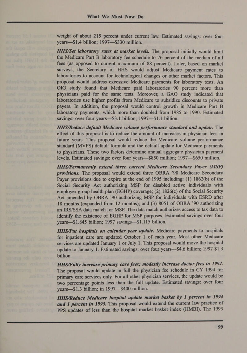 Cee ee aE NI II IIE LE I IE OT LEI GE GET PSION EOE NT OTS TRI IEE I EI TE ee weight of about 215 percent under current law. Estimated savings: over four years—$1.4 billion; 1997—$330 million. HHS/Set laboratory rates at market levels. The proposal initially would limit the Medicare Part B laboratory fee schedule to 76 percent of the median of all fees (as opposed to current maximum of 88 percent). Later, based on market surveys, the Secretary of HHS would adjust Medicare payment rates to laboratories to account for technological changes or other market factors. This proposal would address excessive Medicare payments for laboratory tests. An OIG study found that Medicare paid laboratories 90 percent more than physicians paid for the same tests. Moreover, a GAO study indicated that laboratories use higher profits from Medicare to subsidize discounts to private payers. In addition, the proposal would control growth in Medicare Part B laboratory payments, which more than doubled from 1985 to 1990. Estimated savings: over four years—$3.1 billion; 1997—$1.1 billion. HHS/Reduce default Medicare volume performance standard and update. The effect of this proposal is to reduce the amount of increases in physician fees in future years. This proposal would reduce the Medicare volume performance standard (MVPS) default formula and the default update for Medicare payments to physicians. These two factors determine annual aggregate physician payment levels. Estimated savings: over four years—$850 million; 1997—$650 million. HHS/Permanently extend three current Medicare Secondary Payer (MSP) provisions. The proposal would extend three OBRA ’90 Medicare Secondary Payer provisions due to expire at the end of 1995 including: (1) 1862(b) of the Social Security Act authorizing MSP for disabled active individuals with employer group health plan (EGHP) coverage; (2) 1826(c) of the Social Security Act amended by OBRA ’90 authorizing MSP for individuals with ESRD after 18 months (expanded from 12 months); and (3) 8051 of OBRA ’90 authorizing an IRS/SSA data match for MSP. The data match authorizes access to tax data to identify the existence of EGHP for MSP purposes. Estimated savings over four years—$1.845 billion; 1997 savings—$1.115 billion. HHS/Put hospitals on calendar year update. Medicare payments to hospitals for inpatient care are updated October 1 of each year. Most other Medicare services are updated January 1 or July 1. This proposal would move the hospital update to January 1. Estimated savings: over four years—$4.6 billion; 1997 $1.3 billion. HHS/Fully increase primary care fees; modestly increase doctor fees in 1994. The proposal would update in full the physician fee schedule in CY 1994 for primary care services only. For all other physician services, the update would be two percentage points less than the full update. Estimated savings: over four years—$1.3 billion; in 1997—$400 million. HHS/Reduce Medicare hospital update market basket by 1 percent in 1994 and 1 percent in 1995. This proposal would extend the current law practice of PPS updates of less than the hospital market basket index (HMBI). The 1993 2 _.___ | rrr