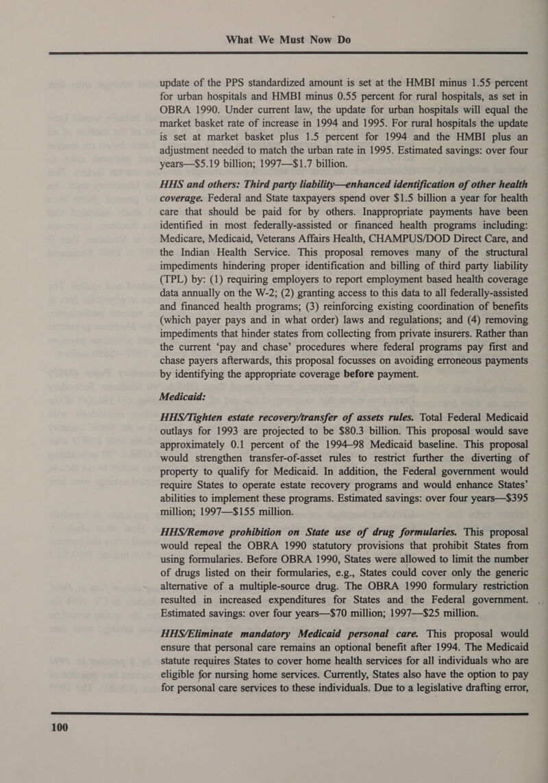  update of the PPS standardized amount is set at the HMBI minus 1.55 percent for urban hospitals and HMBI minus 0.55 percent for rural hospitals, as set in OBRA 1990. Under current law, the update for urban hospitals will equal the market basket rate of increase in 1994 and 1995. For rural hospitals the update is set at market basket plus 1.5 percent for 1994 and the HMBI plus an adjustment needed to match the urban rate in 1995. Estimated savings: over four years—$5.19 billion; 1997—$1.7 billion. HHS and others: Third party liability—enhanced identification of other health coverage. Federal and State taxpayers spend over $1.5 billion a year for health care that should be paid for by others. Inappropriate payments have been identified in most federally-assisted or financed health programs including: Medicare, Medicaid, Veterans Affairs Health, CHAMPUS/DOD Direct Care, and the Indian Health Service. This proposal removes many of the structural impediments hindering proper identification and billing of third party liability (TPL) by: (1) requiring employers to report employment based health coverage data annually on the W-2; (2) granting access to this data to all federally-assisted and financed health programs; (3) reinforcing existing coordination of benefits (which payer pays and in what order) laws and regulations; and (4) removing impediments that hinder states from collecting from private insurers. Rather than the current ‘pay and chase’ procedures where federal programs pay first and chase payers afterwards, this proposal focusses on avoiding erroneous payments by identifying the appropriate coverage before payment. Medicaid: HHS/Tighten estate recovery/transfer of assets rules. Total Federal Medicaid outlays for 1993 are projected to be $80.3 billion. This proposal would save approximately 0.1 percent of the 1994-98 Medicaid baseline. This proposal would strengthen transfer-of-asset rules to restrict further the diverting of property to qualify for Medicaid. In addition, the Federal government would require States to operate estate recovery programs and would enhance States’ abilities to implement these programs. Estimated savings: over four years—$395 million; 1997—$155 million. HHS/Remove prohibition on State use of drug formularies. This proposal would repeal the OBRA 1990 statutory provisions that prohibit States from using formularies. Before OBRA 1990, States were allowed to limit the number of drugs listed on their formularies, e.g., States could cover only the generic alternative of a multiple-source drug. The OBRA 1990 formulary restriction resulted in increased expenditures for States and the Federal government. Estimated savings: over four years—$70 million; 1997—$25 million. HHS/Eliminate mandatory Medicaid personal care. This proposal would ensure that personal care remains an optional benefit after 1994. The Medicaid statute requires States to cover home health services for all individuals who are eligible for nursing home services. Currently, States also have the option to pay for personal care services to these individuals. Due to a legislative drafting error, _ 