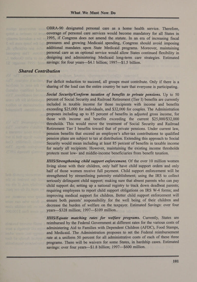 SSS SE I LEED YP E LODE LAE BITE IES PECL DD GEBPS BEE OEE DAE GREE SF ee OBRA-90 designated personal care as a home health service. Therefore, coverage of personal care services would become mandatory for all States in 1995, if Congress does not amend the statute. In an era of increasing fiscal pressures and growing Medicaid spending, Congress should avoid imposing additional mandates upon State Medicaid programs. Moreover, maintaining personal care as an optional service would allow States continued flexibility in designing and administering Medicaid long-term care strategies. Estimated savings: for four years—$4.1 billion; 1997—$1.5 billion. Shared Contribution For deficit reduction to succeed, all groups must contribute. Only if there is a sharing of the load can the entire country be sure that everyone is participating. Social Security/Conform taxation of benefits to private pensions. Up to 50 percent of Social Security and Railroad Retirement (Tier I) benefits are currently included in taxable income for those recipients with income and benefits exceeding $25,000 for individuals, and $32,000 for couples. The Administration proposes including up to 85 percent of benefits in adjusted gross income, for those with income and benefits exceeding the current $25,000/$32,000 thresholds. This would move the treatment of Social Security and Railroad Retirement Tier I benefits toward that of private pensions. Under current law, pension benefits that exceed an employee’s after-tax contributions to qualified pension plans are subject to tax at distribution. Extending this approach to Social Security would mean including at least 85 percent of benefits in taxable income for nearly all recipients. However, maintaining the existing income thresholds protects most low- and middle-income beneficiaries from benefit taxation. HHS/Strengthening child support enforcement. Of the over 10 million women living alone with their children, only half have child support orders and only half of those women receive full payment. Child support enforcement will be strengthened by streamlining paternity establishment; using the IRS to collect seriously delinquent child support; making sure that absent parents who can pay child support do; setting up a national registry to track down deadbeat parents; requiring employees to report child support obligations on IRS W-4 forms; and improving medical support for children. Better child support enforcement will ensure both parents’ responsibility for the well being of their children and decrease the burden of welfare on the taxpayer. Estimated Savings: over four years—$328 million; 1997—$109 million.. HHS/Equate matching rates for welfare programs. Currently, States are reimbursed by the Federal Government at different rates for the various costs of administering Aid to Families with Dependent Children (AFDC), Food Stamps, and Medicaid. The Administration proposes to set the Federal reimbursement rate at a uniform 50 percent for all administrative costs of each of these three programs. There will be waivers for some States, in hardship cases. Estimated savings: over four years—$1.8 billion; 1997—$600 million. a rer er reer eee eer errr rere ere