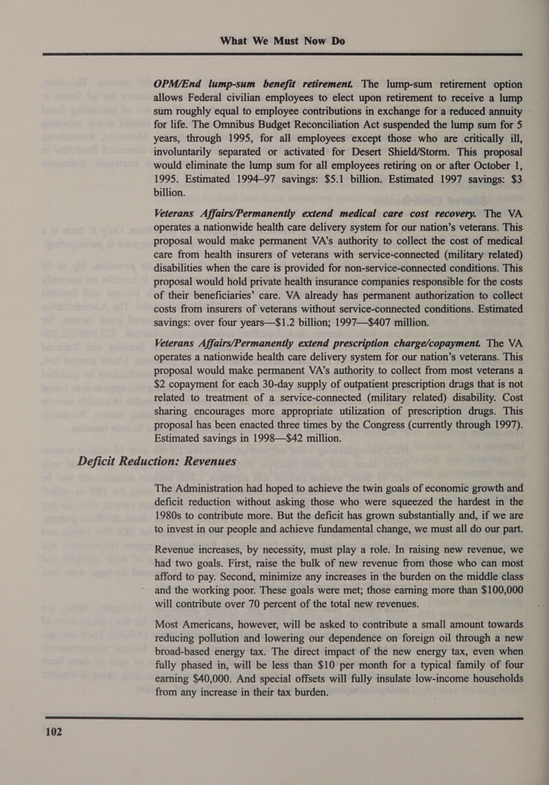  OPM/End lump-sum benefit retirement. The lump-sum retirement option allows Federal civilian employees to elect upon retirement to receive a lump sum roughly equal to employee contributions in exchange for a reduced annuity for life. The Omnibus Budget Reconciliation Act suspended the lump sum for 5 years, through 1995, for all employees except those who are critically ill, involuntarily separated or activated for Desert Shield/Storm. This proposal would eliminate the lump sum for all employees retiring on or after October 1, 1995. Estimated 1994-97 savings: $5.1 billion. Estimated 1997 savings: $3 billion. Veterans Affairs/Permanently extend medical care cost recovery. The VA operates a nationwide health care delivery system for our nation’s veterans. This proposal would make permanent VA’s authority to collect the cost of medical care from health insurers of veterans with service-connected (military related) disabilities when the care is provided for non-service-connected conditions. This proposal would hold private health insurance companies responsible for the costs of their beneficiaries’ care. VA already has permanent authorization to collect costs from insurers of veterans without service-connected conditions. Estimated savings: over four years—$1.2 billion; 1997—$407 million. Veterans Affairs/Permanently extend prescription charge/copayment. The VA operates a nationwide health care delivery system for our nation’s veterans. This proposal would make permanent VA’s authority to collect from most veterans a $2 copayment for each 30-day supply of outpatient prescription drugs that is not related to treatment of a service-connected (military related) disability. Cost sharing encourages more appropriate utilization of prescription drugs. This proposal has been enacted three times by the Congress (currently through 1997). Estimated savings in 1998—$42 million. The Administration had hoped to achieve the twin goals of economic growth and deficit reduction without asking those who were squeezed the hardest in the 1980s to contribute more. But the deficit has grown substantially and, if we are to invest in our people and achieve fundamental change, we must all do our part. Revenue increases, by necessity, must play a role. In raising new revenue, we had two goals. First, raise the bulk of new revenue from those who can most afford to pay. Second, minimize any increases in the burden on the middle class and the working poor. These goals were met; those earning more than $100,000 will contribute over 70 percent of the total new revenues. Most Americans, however, will be asked to contribute a small amount towards reducing pollution and lowering our dependence on foreign oil through a new broad-based energy tax. The direct impact of the new energy tax, even when fully phased in, will be less than $10 per month for a typical family of four earning $40,000. And special offsets will fully insulate low-income households from any increase in their tax burden. 